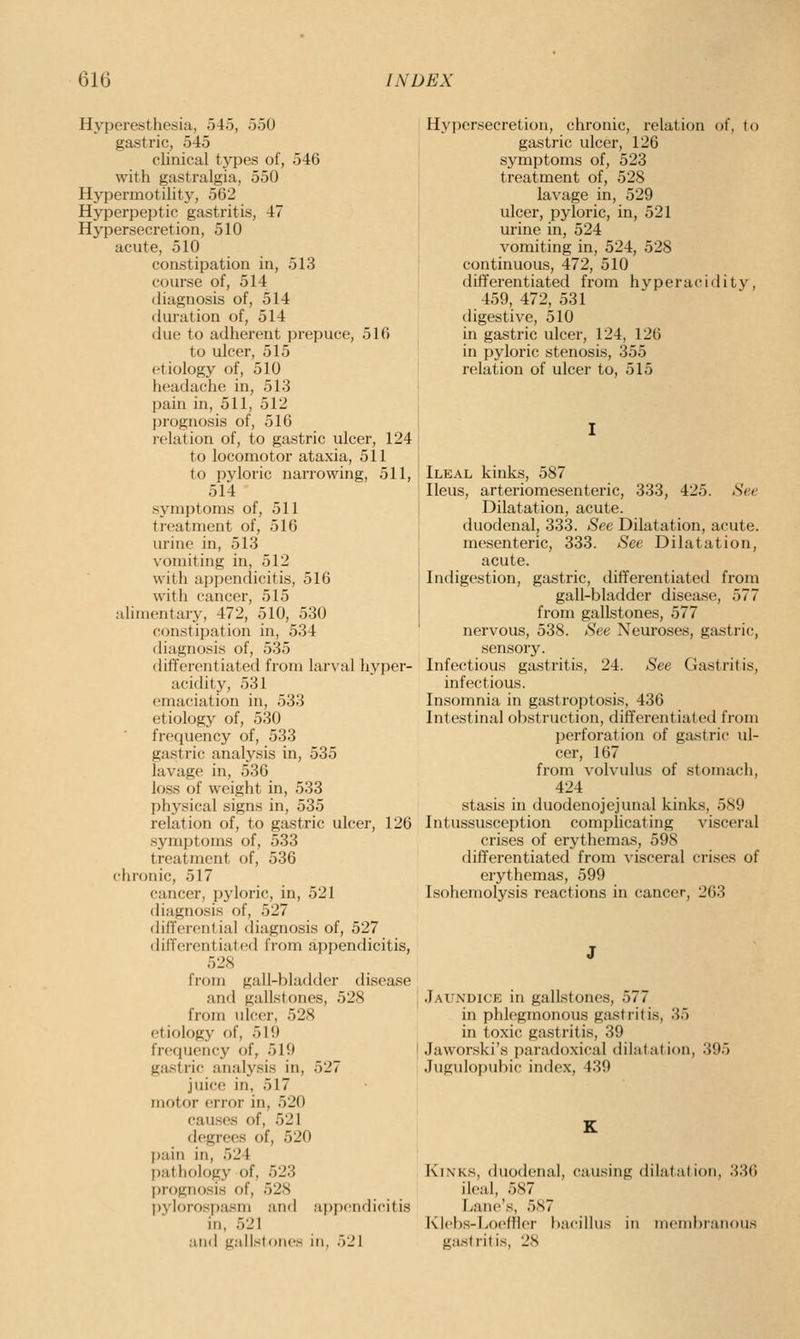 Hyperesthesia, 545, 550 gastric, 545 clinical types of, 546 with gastralgia, 550 Hypermotilit}'^, 562 Hyperpeptic gastritis, 47 Hypersecretion, 510 acute, 510 constipation in, 513 course of, 514 diagnosis of, 514 duration of, 514 (kie to adherent jjrepuce, 516 to ulcer, 515 etiology of, 510 headache in, 513 pain in, 511, 512 prognosis of, 516 relation of, to gastric ulcer, 124 to locomotor ataxia, 511 to pyloric narrowing, 511, 514 symptoms of, 511 treatment of, 516 urine in, 513 vomiting in, 512 with ai)pendicitis, 516 with cancer, 515 alimentary, 472, 510, 530 constipation in, 534 diagnosis of, 535 differentiated from larval hj'per- acidity, 531 emaciation in, 533 etiology of, 530 frequency of, 533 gastric analysis in, 535 lavage in, 536 loss of weight in, 533 physical signs in, 535 relation of, to gastric ulcer, 126 symptoms of, 533 treatment of, 536 chronic, 517 cancer, ijyloric, in, 521 diagnosis of, 527 dilTcrenlial diagnosis of, 527 diCferentiated from appendicitis, 52S from gall-bladder disease and gallstones, 528 from ulcer, 528 etiology of, 519 frequency of, 519 gastric analysis in, 527 juice in, 517 motor error in, 520 causes of, 521 degrees of, 520 pain in, 524 patliology of, 523 f)rogn()sis of, 528 pylorospasm and appendicitis in, 521 and gallsfones in, 521 Hypersecretion, chronic, relation of, to gastric ulcer, 126 symptoms of, 523 treatment of, 528 lavage in, 529 ulcer, pyloric, in, 521 urine in, 524 vomiting in, 524, 528 continuous, 472, 510 differentiated from hyperacidity, 459, 472, 531 digestive, 510 in gastric ulcer, 124, 126 in pyloric stenosis, 355 relation of ulcer to, 515 Ileal kinks, 587 Ileus, arteriomesenteric, 333, 425. See Dilatation, acute, duodenal, 333. See Dilatation, acute, mesenteric, 333. See Dilatation, acute. Indigestion, gastric, dififerentiated from gall-bladder disease, 577 from gallstones, 577 nervous, 538. See Neuroses, gastric, sensory. Infectious gastritis, 24. See Gastritis, infectious. Insomnia in gastroptosis, 436 Intestinal obstruction, differentiated from perforation of gastric ul- cer, 167 from volvulus of stomach, 424 stasis in duodenojejunal kinks, 589 Intussusception complicating visceral crises of erythemas, 598 differentiated from visceral crises of erythemas, 599 Isohemolysis reactions in cancer, 263 Jaundice in gallstones, 577 in phlegmonous gastritis, 35 in toxic gastritis, 39 Jaworski's paradoxical dihitation, 395 Jugulopubic index, 439 Kinks, (hiodenal, causing (HIatation, 336 ileal, 587 Lane's, 587 Klebs-LoefHer bacillus in membranous gastritis, 28