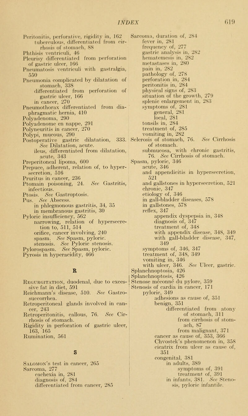 Peritonitis, pcrloiiitivc, I'ijjjidity in, KiL' luhfrculoiis, (lif'fcrciitiiitcd tVoni cir- rhosis ol' stonKicli, XS Phthisis vcntriculi, Ki Pk'uris}' (Uffcrontiufcil IVoin pcit'onti ion of gas trif ulcer, lOG Pneumatosis ventrieuli with gastralgia, 550 Pneumonia complicaterl by dilatation of stomach, 338 differentiated from jjcrforation of gastric ulcer, 10(5 in cancer, 270 Pneumothorax differentiated from dia- phragmatic hernia, 410 Polyadenoma, 290 Polyadenome en nappe, 291 Polyneuritis in cancer, 270 Polypi, mucous, 290 Postoperative gastric dilatation, 333. See Dilatation, acute, ileus, differentiated from dilatation, acute, 343 Preperitoneal lipoma, 600 Prepuce, adherent, relation of, to hyper- .secretion, 516 Pruritus in cancer, 236 Ptomain poisoning, 24. Sec Gastritis, infectious. Ptosis. See Gastroptosis. Pus. See Absce.ss. in phlegmonous gastritis, 34, 35 in membranous gastritis, 30 Pyloric insufficiency, 562 narrowing, relation of hypersecre- tion to, 511, 514 orifice, cancer involving, 240 spasm. See Spasm, pyloric, stenosis. See Pyloric stenosis. Pyloro.spasm. See Spasm, pyloric. Pyrosis in hyperacidity, 466 R Regurgitation, duodenal, due to exces- sive fat in diet, 591 Keichmann's disease, 510. See Gastro- succorrhea. Retroperitoneal glands involved in can- cer, 243 Retroperitonitis, callous, 76. See Cir- rhosis of stomach. Rigidity in perforation of gastric ulcer, 163, 165 Rumination, 561 Salomon's test in cancer, 265 Sarcoma, 277 cachexia in, 281 diagnosis of, 284 differentiated from cancer, 285 Sar'coiiiM, duration of, 2Nl fev(>r in, 281 fre(|uency of, 277 gastric analysis in, 282 hematemesis in, 282 metastases in, 280 pain in, 282 pathology of, 278 perfoiation in, 284 peritonitis in, 284 I)hysical signs of, 283 situation of the growth, 279 splenic enlargement in, 283 .symptoms of, 281 general, 281 local, 281 tonsils in, 284 treatment of, 285 vomiting in, 282 Sclerosis of stomach, 76. See Cirrhosis of stomach, submucosa, with chronic gastritis, 76. See Cirrhosis of stomach. Spasm, pyloric, 346 acute, 346 and appendicitis in hypersecretion, 521 and gallstones in hypersecretion, 521 chronic, 347 etiology of, 346 in gall-bladder diseases, 578 in gallstones, 578 reflex, 347 appendix dyspepsia in, 348 diagnosis of, 347 treatment of, 348 with appendix disease, 348, 349 with gall-bladder disease, 347, 349 symptoms of, 346, 347 treatment of, 348, 349 vomiting in, 346 with ulcer, 346. See Ulcer, gastric. Splanchnoptosia, 426 Splanchnoptosis, 426 Stenose meconne du pylore, 359 Stenosis of cardia in cancer, 171 pyloric, 349 adhesions as cause of, 351 benign, 351 differentiated from atony of .stomach, 311 from cirrhosis of stom- ach, 87 from malignant, 371 cancer as cause of, 353, 366 Chvostek's phenomenon in, 358 cicatrix from ulcer as cause of, 351 congenital, 381 in adults, 389 symptoms of, 391 treatment of, 391 in infants, 381. See Steno- sis, pyloi'ic infantil(\