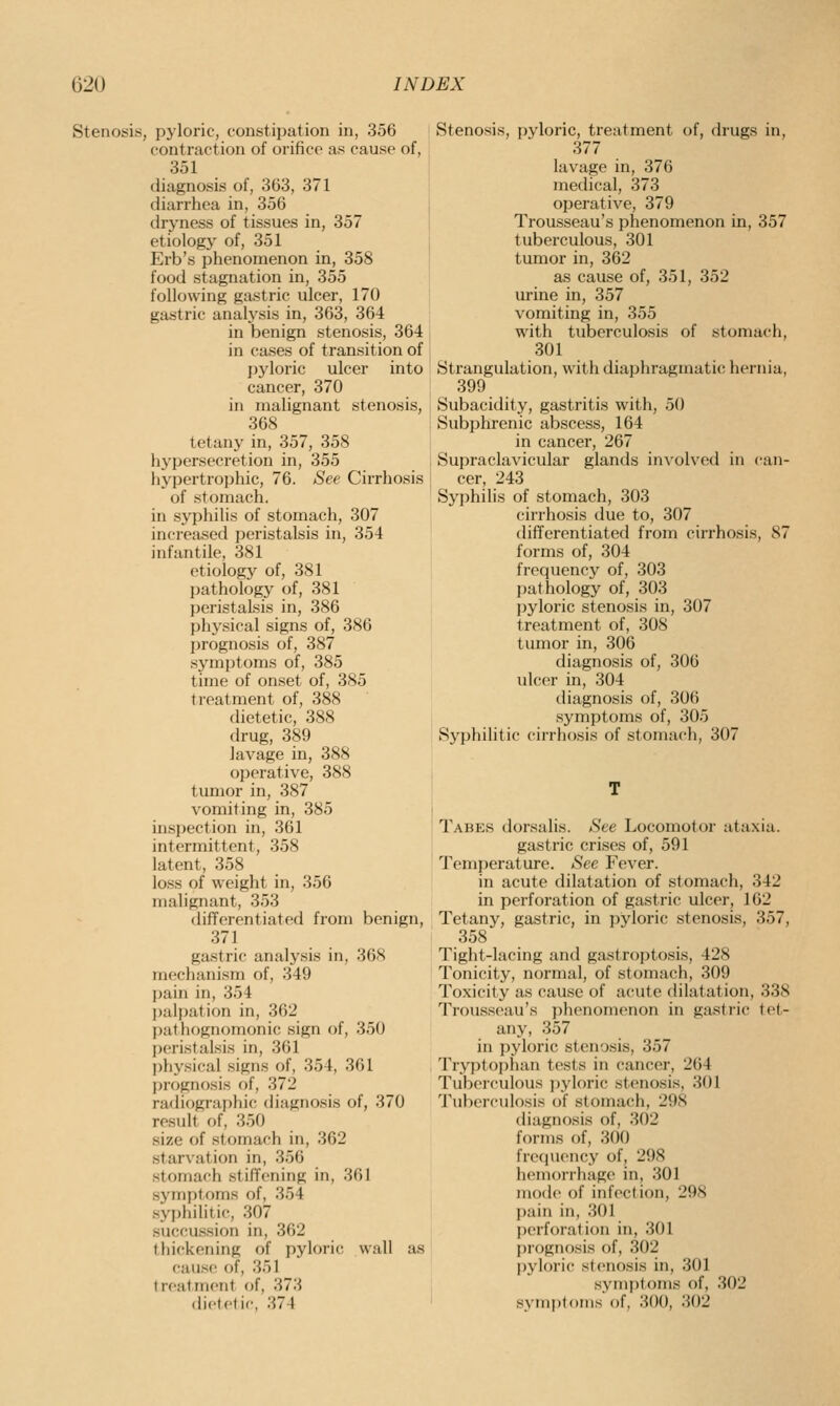 Stenosis, pyloric, constipation in, 356 contraction of orifice as cause of, 351 diagnosis of, 363, 371 diarrhea in, 356 dryness of tissues in, 357 etiology of, 351 Erb's phenomenon in, 358 food stagnation in, 355 following gastric ulcer, 170 gastric analysis in, 363, 364 in benign stenosis, 364 in cases of transition of j)yloric ulcer into cancer, 370 in malignant stenosis, 368 tetany in, 357, 358 liypersecretion in, 355 liyi^ertrophic, 76. See Cirrhosis of stomach, in syphilis of stomach, 307 increased peristalsis in, 354 infantile, 381 etiology of, 381 pathology of, 381 peristalsis in, 386 physical signs of, 386 jjrognosis of, 387 symptoms of, 385 time of onset of, 385 treatment of, 388 dietetic, 388 drug, 389 lavage in, 388 operative, 388 tumor in, 387 vomiting in, 385 inspection in, 361 intermittent, 358 latent, 358 loss of weight in, 356 malignant, 353 differentiated from benign, 371 gastric analysis in, 368 mechanism of, 349 pain in, 354 palpation in, 362 pathognomonic sign of, 350 peristalsis in, 361 physical signs of, 354, 361 prognosis of, 372 radiographic tliagnosis of, 370 result of, 350 size of stomach in, 362 starvation in, 356 stomach stiffening in, 361 symptoms of, 354 syphilitic, 307 succussion in, 362 thickening of pyloric, wall as cause of, 351 treatment of, 373 dietetic, 374 Stenosis, pyloric, treatment of, drugs in, 377 lavage in, 376 medical, 373 operative, 379 Trousseau's phenomenon in, 357 tuberculous, 301 tumor in, 362 as cause of, 351, 352 urine in, 357 vomiting in, 355 with tuberculosis of stomach, 301 Strangulation, with diaphragmatic hernia, 399 Subacidity, gastritis with, 50 Subphrenic abscess, 164 in cancer, 267 Supraclavicular glands in\-olved in can- cer, 243 Syphilis of stomach, 303 cirrhosis due to, 307 differentiated from cirrhosis, 87 forms of, 304 frequency of, 303 pathology of, 303 jjyloric stenosis in, 307 treatment of, 308 tumor in, 306 diagnosis of, 306 ulcer in, 304 diagnosis of, 306 symptoms of, 305 Syphilitic cirrhosis of stomach, 307 Tabes dorsalis. See Locomotor ataxia. gasti'ic crises of, 591 Temperature. See Fever. in acute dilatation of stomach, 342 in perforation of gastric ulcer, 162 Tetany, gastric, in pyloric stenosis, 357, 358 Tight-lacing and gastroptosis, 428 Tonicity, normal, of stomach, 309 Toxicity as cause of acute dilatation, 338 Trousseau's phenomenon in gastric tet- any, 357 in pyloric stenosis, 357 Tryptophan tests in cancer, 264 Tuberculous jiyloric stenosis, 301 Tuberculosis of stomach, 29S diagnosis of, 302 forms f)f, 300 frcfpiency of, 298 hemorrhage in, 301 mode of infection, 298 pain in, .301 perforation in, 301 prognosis of, 302 pyloric stenosis in, 301 symptoms of, 302 symptoms of, 300, 302