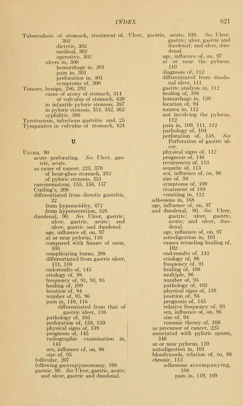 Tuberculosis of .slonuich, U-calincnt of, Ulcer, 302 dietetic, 302 medical, 302 operative, 302 ulcers in, 300 hemorrhage in, 301 pain in, 301 perforation in, 301 symptoms of, 300 Tumors, benign, 286, 292 cause of atony of stomach, 314 of volvulus of stomach, 420 in infantile pyloric stenosis, 387 in pyloric stenosis, 351, 352, 362 syphilitic, 306 Tj'rotoxicon, infectious gastritis and, 25 Tympanites in volvulus of stomach, 424 Ulcer, 90 acute perforating. See Ulcer, gas- tric, acute, as cause of cancer, 223, 370 of hour-glass stomach, 392 of pyloric stenosis, 351 carcinomatous, 155, 156, 157 Cm-ling's, 209 differentiated from dietetic gastritis, 22 from hyperacidity, 472 from hypersecretion, 528 duodenal, 90. See Ulcer, gastric; ulcer, gastric, acute; and ulcer, gastric and duodenal, age, influence of, on, 97 at or near pylorus, 110 compared with fissure of anus, 105 complicating burns, 208 differentiated from gastric ulcer, 111, 116 end-results of, 145 etiology of, 98 frequency of, 91, 93, 95 healing of, 109 location of, 94 mimber of, 95, 96 . pain in, 110, 116 differentiated from that of gastric ulcer, 116 pathology of, 105 perforation of, 158, 159 physical signs of, 139 prognosis of, 145 radiographic examination in, 144 sex, influence of, on, 96 size of, 95 follicular, 207 following gastrojejunostomy, 198 gastric, 90. See Ulcer, gastric, acute; and ulcer, gastric and duodenal. gastric, acute, 100. <SVy' UU-er, gastric; ulcer, gastric and duodenal; and ulcer, duo- denal. age, influence of, on, 97 at or near the pylorus, 110 diagnosis of, 112 differentiated from duode- nal ulcer. 111 gastric analysis in, 112 healing of, 108 hemorrhage in, 130 location of, 94 nausea in, 112 not involving the pvlorus, 112 pain in, 109, 111, 112 pathology of, 104 perforation of, 158. See Perforation of gastric ul- cer. physical signs of, 112 prognosis of, 146 recurrences of, 113 sequela? of, 113 sex, influence of, on, 96 size of, 94 symptoms of, 109 treatment of 189 vomiting in, 112 adhesions in, 168 age, influence of, on, 97 and duodenal, 90. See Ulcer, gastric; ulcer, gastric, acute; and ulcer, duo- denal. age, influence of, on, 97 autodigestion in, 101 causes retarding healing of, 102 end-results of, 145 etiology of, 98 frequency of, 91 healing of, 108 multiple, 96 number of, 95 pathology of, 103 physical signs of, 139 position of, 93 prognosis of, 145 relative frequency of, 93 sex, influence of, on, 96 size of, 94 toxemic theor}^ of, 100 as precursor of cancer, 223 associated with pjdoric spasm, 346 at or near pylorus, 110 autodigestion in, 101 bloodvessels, relation of, to, 98 chronic, 113 adhesions accompanying, 168 pain in, 119, 169