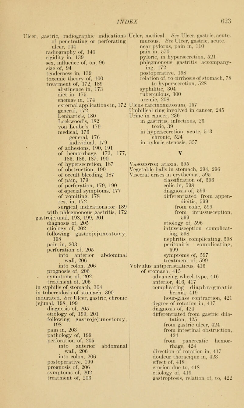 Ulcer, fiawtric, nulicjfiruphic indicutioii.s of penetrating or i)erforating uleer, 144 radiograph}' of, 140 rigidity in, 139 sex, influenee of, on, 96 size of, 94 tenderness in, 139 toxemic theory of, 100 treatment of, 172, 1S9 abstinence in, 173 diet in, 175 enemas in, 174 external applications in, 172 general, 172 Lenhartz's, 180 Lockwood's, 182 von Leube's, 179 medical, 176 general, 176 individual, 179 of adhesions, 190, 191 of hemorrhage, 173, 177, 185, 186, 187, 190 of hypersecretion, 187 of obstruction, 190 of occult bleeding, 187 of pain, 179 of perforation, 179, 190 of'Special symptoms, 177 of vomiting, 178 rest in, 172 surgical, indications for, 189 with phlegmonous gastritis, 172 gastrojejunal, 198, 199, 201 diagnosis of, 205 etiology of, 202 following gast r o i e j u nos t omy, 198 pain in, 203 perforation of, 205 into anterior abdominal wall, 206 into colon, 206 prognosis of, 206 symptoms of, 202 treatment of, 206 in syphilis of stomach, 304 in tuberculosis of stomach, 300 indurated. See Ulcer, gastric, chronic jejunal, 198, 199 diagnosis of, 205 etiology of, 199, 201 following gastrojejunostomy, 198 pain in, 203 pathology of, 199 perforation of, 205 into anterior abdominal wall, 206 into colon, 206 postoperative, 199 prognosis of, 206 symptoms of, 202 treatment of, 206 Ucler, medical. Sec I'lcr-r, givstric, acute. mucous. See L'lcer, gastric, acute. near pylorus, pain in, 110 pain in, 570 pyloric, in hypersecretion, 521 phlegmonous gastritis accompany- ing, 172 postoperative, 198 relation of, to cirrho.sis of stomach, 78 to hypersecretion, 528 syphilitic, 304 tuberculous, 300 uremic, 208 Ulcus carcinomatosum, 157 Umbilical ring in^■olved in cancer, 245 Urine in cancer, 236 in gastritis, infectious, 26 toxic, 39 in hypersecretion, acute, 513 chronic, 524 in pyloric .stenosis, 357 Vasomotor ataxia, 595 Vegetable balls in stomach, 294, 296 Visceral crises in erythemas, 595 classification of, 596 cohc in, 598 diagnosis of, 599 differentiated from appen- dicitis, 599 from cohc, 599 from intussusception, 599 etiology of, 596 intussusception complicat- ing, 598 nephritis complicating, 598 peritonitis complicating, 599 symptoms of, 597 treatment of, 599 Volvulus antiperistalticus, 416 of stomach, 415 advancing wheel type, 416 anterior, 416, 417 complicating diaphragmatic hernia, 419 hour-glass contraction, 421 degree of rotation in, 417 diagnosis of, 424 differentiated from gastric dila- tation, 425 from gastric ulcer, 424 from intestinal obstruction, 424 from pancreatic hemor- rhage, 424 direction of rotation in, 417 douleur thoracique in, 423 effect of, 418 erosion due to, 418 etiology of, 419 ga,stroptosis, relation of, to, 422