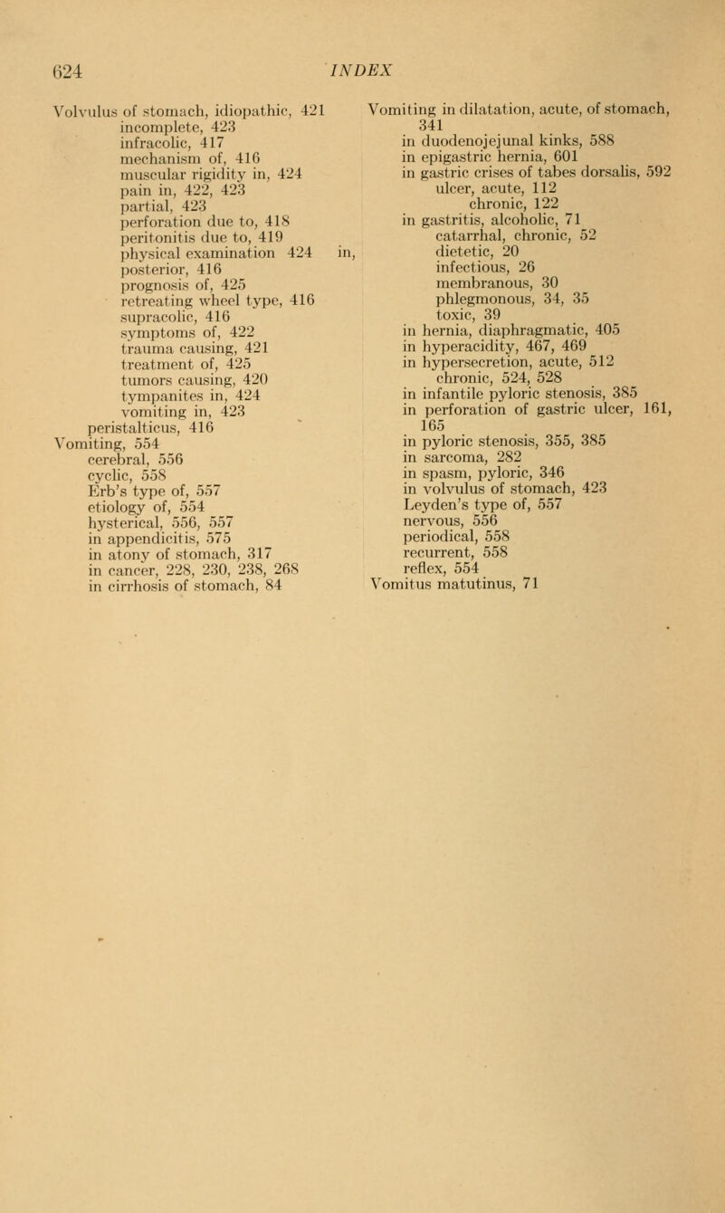 Volvulus of stomach, idiopathic, 421 incomplete, 423 infracolic, 417 mechanism of, 416 muscular rigidity in, 424 pain in, 422, 423 pai'tial, 423 perforation due to, 418 peritonitis due to, 419 physical examination 424 in, posterior, 416 prognosis of, 425 retreating wheel type, 416 supracolic, 416 symptoms of, 422 trauma causing, 421 treatment of, 425 tumors causing, 420 tympanites in, 424 vomiting in, 423 peristalticus, 416 Vomiting, 554 cerebral, 556 cyclic, 558 Erb's type of, 557 etiology of, 554 hysterical, 556, 557 in appendicitis, 575 in atony of stomach, 317 in cancer, 228, 230, 238, 268 in cirrhosis of stomach, 84 Vomiting in dilatation, acute, of stomach, 341 in duodenojejunal kinks, 588 in epigastric hernia, 601 in gastric crises of tabes dorsalis, 592 ulcer, acute, 112 chronic, 122 in gastritis, alcoholic, 71 catarrhal, chronic, 52 dietetic, 20 infectious, 26 membranous, 30 phlegmonous, 34, 35 toxic, 39 in hernia, diaphragmatic, 405 in hyperacidity, 467, 469 in hypersecretion, acute, 512 chronic, 524, 528 in infantile pyloric stenosis, 385 in perforation of gastric ulcer, 161, 165 in pyloric stenosis, 355, 385 in sarcoma, 282 in spasm, pyloric, 346 in volvulus of stomach, 423 Leyden's type of, 557 nervous, 556 periodical, 558 recurrent, 558 reflex, 554 Vomitus matutinus, 71