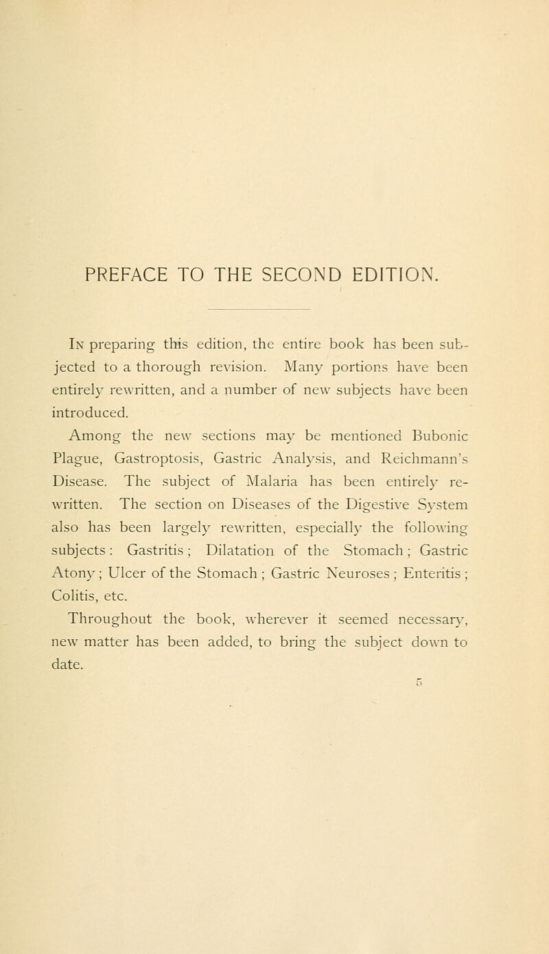 PREFACE TO THE SECOND EDITION. In preparing this edition, the entire book has been sub- jected to a thorough revision. Many portions have been entirely rewritten, and a number of new subjects have been introduced. Among the new sections may be mentioned Bubonic Plague, Gastroptosis, Gastric Analysis, and Reichmann's Disease. The subject of Malaria has been entirely re- written. The section on Diseases of the Digestive System also has been largely rewritten, especially the following subjects: Gastritis; Dilatation of the Stomach ; Gastric Atony; Ulcer of the Stomach; Gastric Neuroses; Enteritis; Colitis, etc. Throughout the book, wherever it seemed necessary, new matter has been added, to bring the subject down to date.