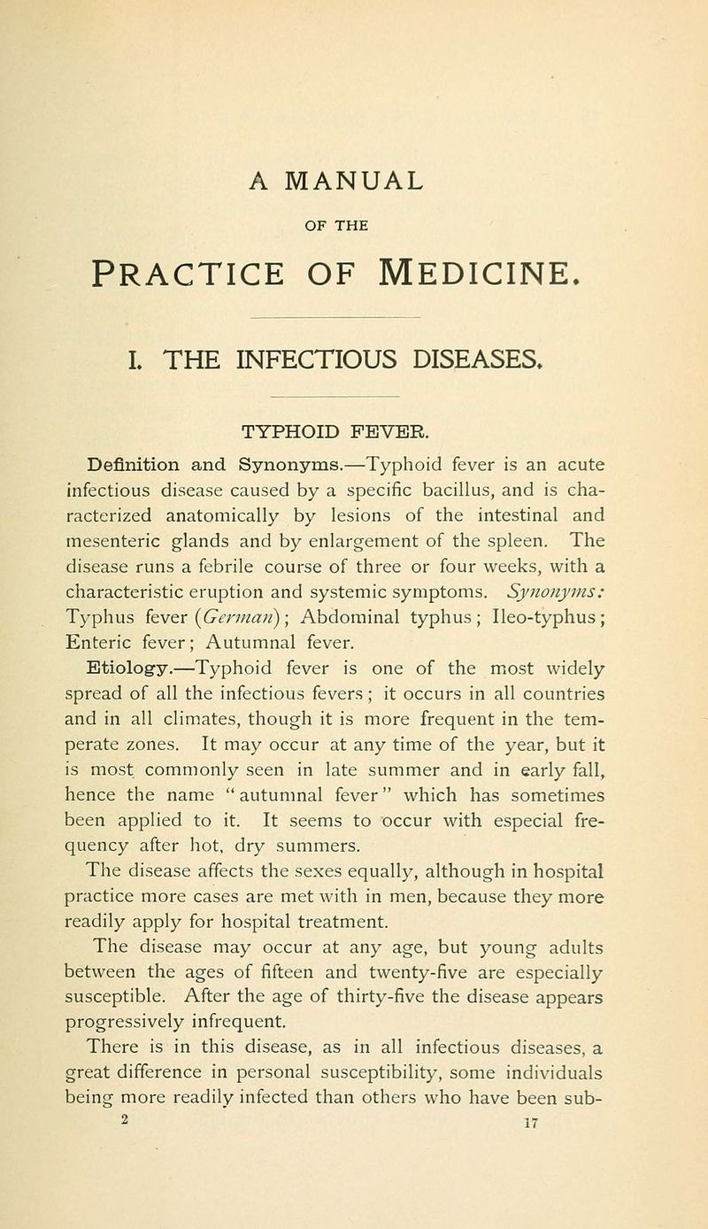 A MANUAL OF THE PRACTICE OF Medicine. L THE INFECTIOUS DISEASES. TYPHOID FEVER. Definition and Synonyms.—Typhoid fever is an acute infectious disease caused by a specific bacillus, and is cha- racterized anatomically by lesions of the intestinal and mesenteric glands and by enlargement of the spleen. The disease runs a febrile course of three or four weeks, with a characteristic eruption and systemic symptoms. Synonyms: Typhus kvev {German); Abdominal typhus; Ileo-typhus; Enteric fever; Autumnal fever. Etiology.—Typhoid fever is one of the most widely spread of all the infectious fevers; it occurs in all countries and in all climates, though it is more frequent in the tem- perate zones. It may occur at any time of the year, but it is most commonly seen in late summer and in early fall, hence the name  autumnal fever which has sometimes been applied to it. It seems to occur with especial fre- quency after hot. dry summers. The disease affects the sexes equally, although in hospital practice more cases are met with in men, because they more readily apply for hospital treatment. The disease may occur at any age, but young adults between the ages of fifteen and twenty-five are especially susceptible. After the age of thirty-five the disease appears progressively infrequent. There is in this disease, as in all infectious diseases, a great difference in personal susceptibility, some individuals being more readily infected than others who have been sub-