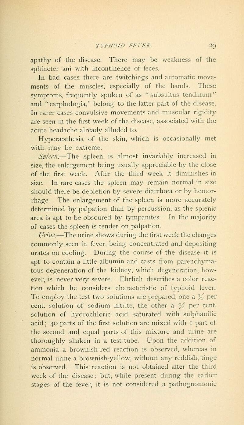 apathy of the disease. There may be weakness of the sphincter ani with incontinence of feces. In bad cases there are twitchings and automatic move- ments of the muscles, especially of the hands. These symptoms, frequently spoken of as  subsultus tendinum and carpholog-ia, belong to the latter part of the disease. In rarer cases convulsive movements and muscular rigidity are seen in the first week of the disease, associated with the acute headache already alluded to. Hyperaesthesia of the skin, which is occasionally met with, may be extreme. Spleen.—The spleen is almost invariably increased in size, the enlargement being usually appreciable by the close of the first week. After the third week it diminishes in size. In rare cases the spleen may remain normal in size should there be depletion by severe diarrhoea or by hemor- rhage. The enlargement of the spleen is more accurately determined by palpation than by percussion, as the splenic area is apt to be obscured by tympanites. In the majority of cases the spleen is tender on palpation. Urine.—The urine shows during the first week the changes commonly seen in fever, being concentrated and depositing urates on cooling. During the course of the disease it is apt to contain a little albumin and casts from parenchyma- tous degeneration of the kidney, which degeneration, how- ever, is never very severe. Ehrlich describes a color reac- tion which he considers characteristic of typhoid fever. To employ the test two solutions are prepared, one a Yz per cent, solution of sodium nitrite, the other a Y per cent, solution of hydrochloric acid saturated with sulphanilic acid; 40 parts of the first solution are mixed with i part of the second, and equal parts of this mixture and urine are thoroughly shaken in a test-tube. Upon the addition of ammonia a brownish-red reaction is observed, whereas in normal urine a brownish-yellow, without any reddish, tinge is observed. This reaction is not obtained after the third week of the disease; but, while present during the earlier stages of the fever, it is not considered a pathognomonic