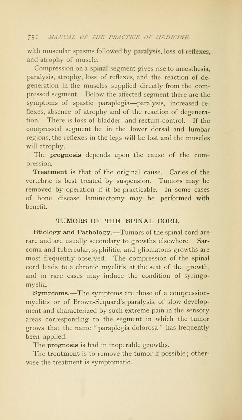 with muscular spasms followed by paralysis, loss of reflexes, and atrophy of muscle. Compression on a spinal segment gives rise to anaesthesia, paralysis, atrophy, loss of reflexes, and the reaction of de- generation in the muscles supplied directly from the com- pressed segment. Below the affected segment there are the symptoms of spastic paraplegia—paralysis, increased re- flexes, absence of atrophy and of the reaction of degenera- tion. There is loss of bladder- and rectum-control. If the compressed segment be in the lower dorsal and lumbar regions, the reflexes in the legs will be lost and the muscles will atrophy. The prognosis depends upon the cause of the com- pression. Treatment is that of the original cause. Caries of the vertebrae is best treated by suspension. Tumors may be removed by operation if it be practicable. In some cases of bone disease laminectomy may be performed with benefit. TUMORS OF THE SPINAL CORD. Etiology and Pathology.—Tumors of the spinal cord are rare and are usually secondary to growths elsewhere. Sar- coma and tubercular, syphilitic, and gliomatous growths are most frequently observed. The compression of the spinal cord leads to a chronic myelitis at the seat of the growth, and in rare cases may induce the condition of syringo- myelia. Symptoms.—The symptoms arc those of a compression- myelitis or of Brown-Sequard's paralysis, of slow develop- ment and characterized by such extreme pain in the sensory areas corresponding to the segment in which the tumor grows that the name paraplegia dolorosa has frequently been applied. The prognosis is bad in inoperable growths. The treatment is to remove the tumor if possible; other- wise the treatment is symptomatic.