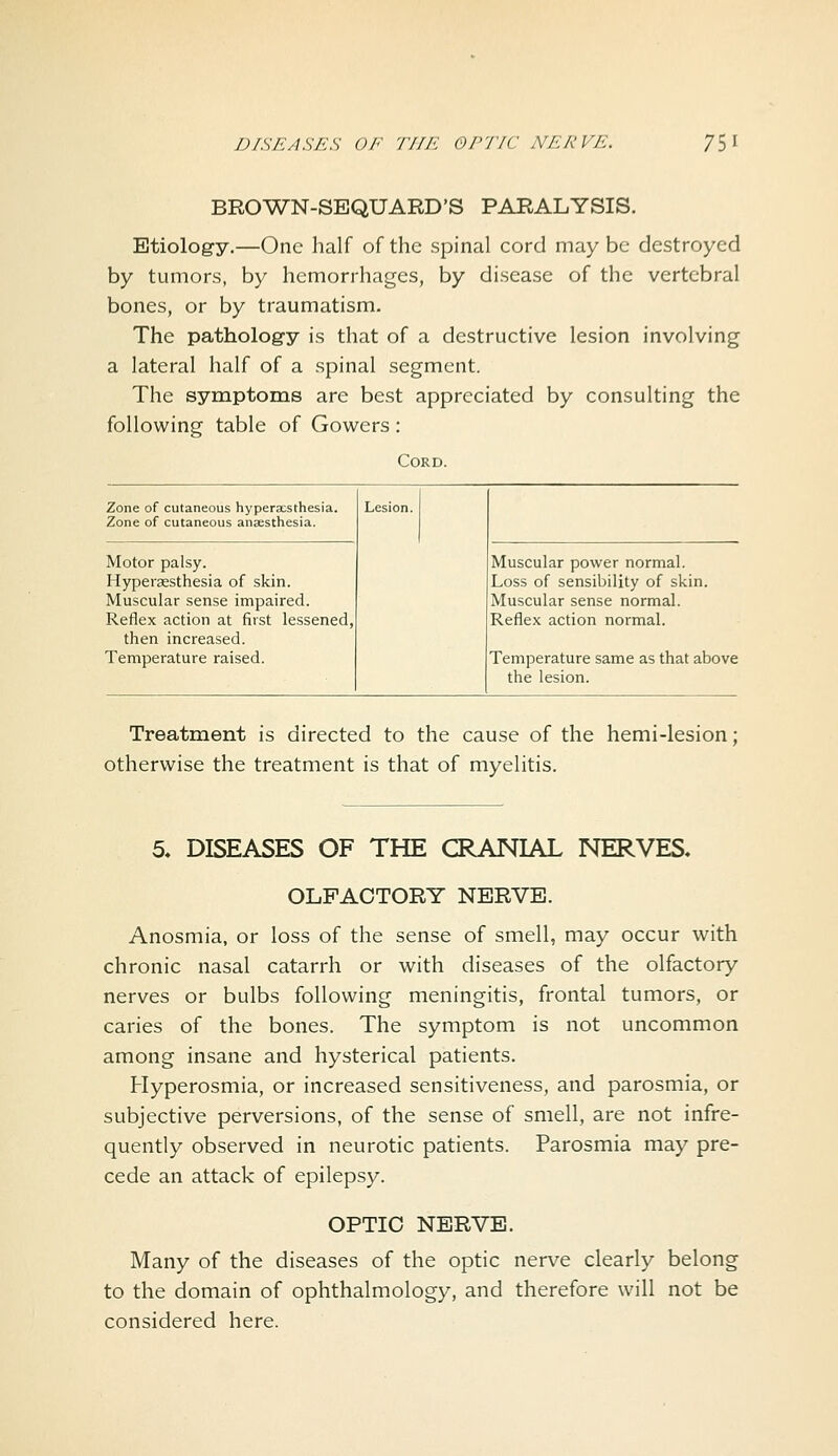 BROWN-SEQUARD'S PARALYSIS. Etiology.—One half of the spinal cord may be destroyed by tumors, by hemorrhages, by disease of the vertebral bones, or by traumatism. The pathology is that of a destructive lesion involving a lateral half of a spinal segment. The symptoms are best appreciated by consulting the following table of Gowers: Cord. Zone of cutaneous hyperaesthesia. Zone of cutaneous anaesthesia. Motor palsy. Hyperaesthesia of skin. Muscular sense impaired. Reflex action at first lessened, then increased. Temperature raised. Muscular power normal. Loss of sensibility of skin. Muscular sense normal. Reflex action normal. Temperature same as that above the lesion. Treatment is directed to the cause of the hemi-lesion; otherwise the treatment is that of myelitis. 5. DISEASES OF THE CRANIAL NERVES. OLFACTORY NERVE. Anosmia, or loss of the sense of smell, may occur with chronic nasal catarrh or with diseases of the olfactory nerves or bulbs following meningitis, frontal tumors, or caries of the bones. The symptom is not uncommon among insane and hysterical patients. Hyperosmia, or increased sensitiveness, and parosmia, or subjective perversions, of the sense of smell, are not infre- quently observed in neurotic patients. Parosmia may pre- cede an attack of epilepsy. OPTIC NERVE. Many of the diseases of the optic nerve clearly belong to the domain of ophthalmology, and therefore will not be considered here.