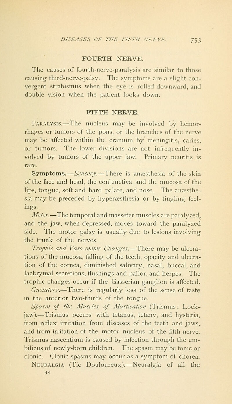 FOURTH NERVE. The causes of fourth-nerve-paralysis are similar to those causing third-ncrve-palsy. The symptoms are a slight con- vergent strabismus when the eye is rolled downward, and double vision when the patient looks down, FIFTH NERVE. Paralysis.—The nucleus may be involved by hemor- rhages or tumors of the pons, or the branches of the nerve may be affected within the cranium by meningitis, caries, or tumors. The lower divisions are not infrequently in- volved by tumors of the upper jaw. Primary neuritis is rare. Symptoms.—Sensory.-—Y\\qxq is anaesthesia of the skin of the face and head, the conjunctiva, and the mucosa of the lips, tongue, soft and hard palate, and nose. The anaesthe- sia may be preceded by hyperaesthesia or by tingling feel- ings. Motor.—The temporal and masseter muscles are paralyzed, and the jaw, when depressed, moves toward the paralyzed side. The motor palsy is usually due to lesions involving the trunk of the nerves. Trophic and Vaso-motor Changes.—There may be ulcera- tions of the mucosa, falling of the teeth, opacity and ulcera- tion of the cornea, diminished salivary, nasal, buccal, and lachrymal secretions, flushings and pallor, and herpes. The trophic changes occur if the Gasserian ganglion is affected. Gustatory.—There is regularly loss of the sense of taste in the anterior two-thirds of the tongue. Spasm of the M^iscles of Mastication (Trismus; Lock- jaw).—Trismus occurs with tetanus, tetany, and hysteria, from reflex irritation from diseases of the teeth and jaws, and from irritation of the motor nucleus of the fifth nerve. Trismus nascentium is caused by infection through the um- bilicus of newly-born children. The spasm may be tonic or clonic. Clonic spasms may occur as a symptom of chorea. Neuralgia (Tic Douloureux).—Neuralgia of all the 48