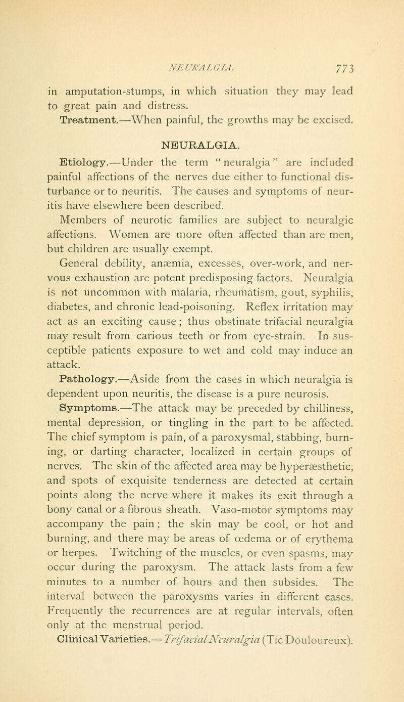 in amputation-stumps, in which situation they may lead to great pain and distress. Treatment.—When painful, the growths may be excised. NEURALGIA. Etiology.—Under the term neuralgia are included painful affections of the nerves due either to functional dis- turbance or to neuritis. The causes and symptoms of neur- itis have elsewhere been described. Members of neurotic families are subject to neuralgic affections. Women are more often affected than are men, but children are usually exempt. General debility, anaemia, excesses, over-work, and ner- vous exhaustion are potent predisposing factors. Neuralgia is not uncommon with malaria, rheumatism, gout, syphilis, diabetes, and chronic lead-poisoning. Reflex irritation may act as an exciting cause; thus obstinate trifacial neuralgia may result from carious teeth or from eye-strain. In sus- ceptible patients exposure to wet and cold may induce an attack. Pathology.—Aside from the cases in which neuralgia is dependent upon neuritis, the disease is a pure neurosis. Symptoms.—The attack may be preceded by chilliness, mental depression, or tingling in the part to be affected. The chief symptom is pain, of a paroxysmal, stabbing, burn- ing, or darting character, localized in certain groups of nerves. The skin of the affected area may be hyperaesthetic, and spots of exquisite tenderness are detected at certain points along the nerve where it makes its exit through a bony canal or a fibrous sheath. Vaso-motor symptoms may accompany the pain ; the skin may be cool, or hot and burning, and there may be areas of oedema or of erythema or herpes. Twitching of the muscles, or even spasms, mav occur during the paroxysm. The attack lasts from a few minutes to a number of hours and then subsides. The interval between the paroxysms varies in different cases. Frequently the recurrences are at regular interv^als, often only at the menstrual period. Clinical Varieties.— Trifacial Neuralgia (Tic Douloureux).