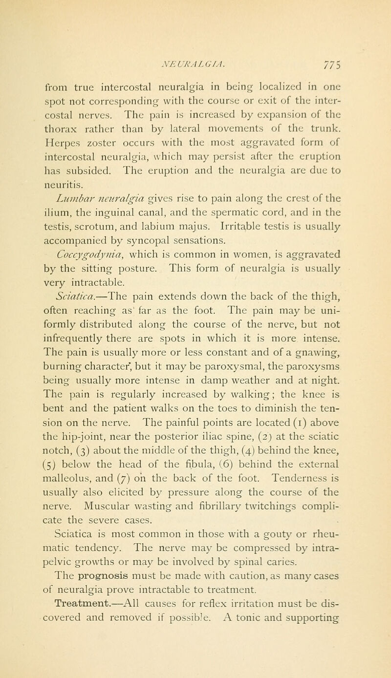 from true intercostal neuralgia in being localized in one spot not corresponding with the course or exit of the inter- costal nerves. The pain is increased by expansion of the thorax rather than by lateral movements of the trunk. Herpes zoster occurs with the most aggravated form of intercostal neuralgia, which may persist after the eruption has subsided. The eruption and the neuralgia are due to neuritis. Ljuiibar neuralgia gives rise to pain along the crest of the ilium, the inguinal canal, and the spermatic cord, and in the testis, scrotum, and labium majus. Irritable testis is usually accompanied by syncopal sensations. Coccygodynia, which is common in women, is aggravated by the sitting posture. This form of neuralgia is usually very intractable. Sciatica.—The pain extends down the back of the thigh, often reaching as'far as the foot. The pain maybe uni- formly distributed along the course of the nerve, but not infrequently there are spots in which it is more intense. The pain is usually more or less constant and of a gnawing, burning character, but it may be paroxysmal, the paroxysms being usually more intense in damp weather and at night. The pain is regularly increased by walking; the knee is bent and the patient walks on the toes to diminish the ten- sion on the nerve. The painful points are located (i) above the hip-joint, near the posterior iliac spine, (2) at the sciatic notch, (3) about the middle of the thigh, (4) behind the knee, (5) below the head of the fibula, (6) behind the external malleolus, and (7) oh the back of the foot. Tenderness is usually also elicited by pressure along the course of the nerve. Muscular wasting and fibrillary twitchings compli- cate the severe cases. Sciatica is most common in those with a gout}^ or rheu- matic tendency. The nerve may be compressed by intra- pelvic growths or may be involved by spinal caries. The prognosis must be made with caution, as many cases of neuralgia prove intractable to treatment. Treatment.—All causes for reflex irritation must be dis- covered and removed if possible. A tonic and supporting