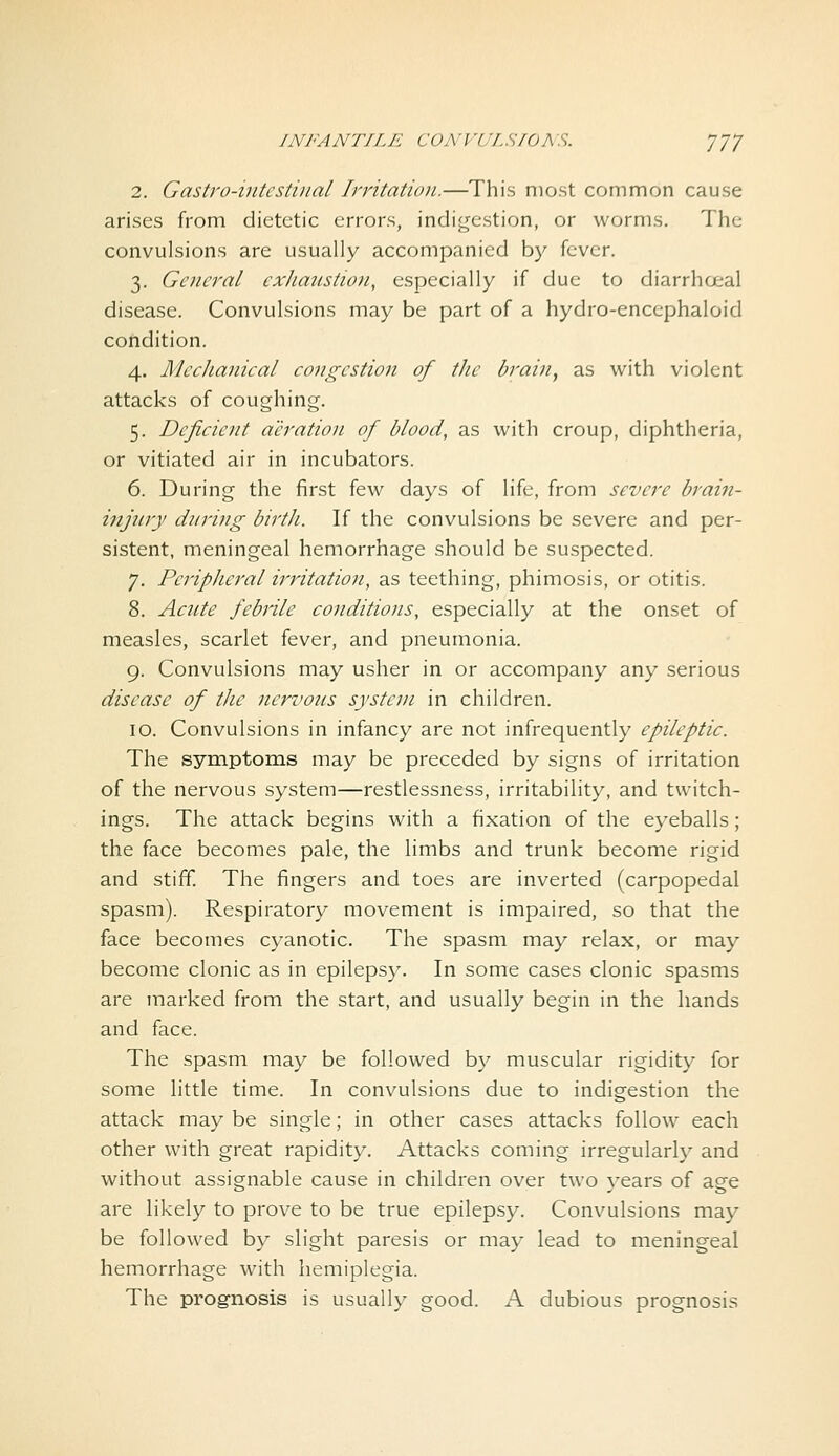 INFANTILE CONVULSIONS. yj7 2. Gastro-intestinal Irritation.—This most common cause arises from dietetic errors, indigestion, or worms. The convulsions are usually accompanied by fever. 3. General exhaustion, especially if due to diarrhoea! disease. Convulsions may be part of a hydro-encephaloid condition. 4. MccJianical congestion of the brain^ as with violent attacks of coughing. 5. Deficient aeration of blood, as with croup, diphtheria, or vitiated air in incubators. 6. During the first few days of life, from severe brain- injury during birtJi. If the convulsions be severe and per- sistent, meningeal hemorrhage should be suspected. 7. Peripheral irritation, as teething, phimosis, or otitis. 8. Acute febiile conditions, especially at the onset of measles, scarlet fever, and pneumonia. 9. Convulsions may usher in or accompany any serious disease of the nervous system in children. 10. Convulsions in infancy are not infrequently epileptic. The symptoms may be preceded by signs of irritation of the nervous system—restlessness, irritability, and twitch- ings. The attack begins with a fixation of the eyeballs; the face becomes pale, the limbs and trunk become rigid and stiff. The fingers and toes are inverted (carpopedal spasm). Respiratory movement is impaired, so that the face becomes cyanotic. The spasm may relax, or may become clonic as in epilepsy. In some cases clonic spasms are marked from the start, and usually begin in the hands and face. The spasm may be followed by muscular rigidity for some little time. In convulsions due to indigestion the attack may be single; in other cases attacks follow each other with great rapidity. Attacks coming irregularly and without assignable cause in children over two years of age are likely to prove to be true epilepsy. Convulsions may be followed by slight paresis or may lead to meningeal hemorrhage with hemiplegia. The prognosis is usually good. A dubious prognosis