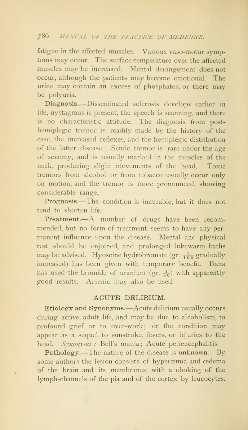 fotigue in the afifected muscles. Various vaso-motor symp- toms may occur. The surface-temperature over the afifected muscles may be increased. Mental derangement does not occu,r, although the patients may become emotional. The urine may contain an excess of phosphates, or there may be pol\-uria. Diagnosis.—Disseminated sclerosis develops earlier in life, n\'stagmus is {)resent, the speech is scanning, and there is no characteristic attitude. The diagnosis from post- hemiplegic tremor is readily made by the history of the case, the increased reflexes, and the hemiplegic distribution of the latter disease. Senile tremor is rare under the age of seventy, and is usually marked in the muscles of the neck, producing slight movements of the head. Toxic tremors from alcohol or from tobacco usually occur only on motion, and the tremor is more pronounced, showing considerable range. Prognosis.—The condition is incurable, but it does not tend to shorten life. Treatment.—A number of drugs have been recom- mended, but no form of treatment seems to have any per- manent influence upon the disease. Mental and physical rest should be enjoined, and prolonged lukewarm baths may be advised. Hyoscine h)-drobromate (gr. y^-jj gradually increased) has been given with temporary benefit. Dana has used the bromide of uranium (gr. -g^) with apparently good results. Arsenic may also be used. ACUTE DELIRIUM. Etiology and Synonyms.—Acute delirium usually occurs during active adult life, and may be due to alcoholism, to profound grief, or to over-work; or the condition may appear as a sequel to sunstroke, fevers, or injuries to the head. Synonyms : Bell's mania; Acute periencephalitis. Pathology.—The nature of the disease is unknown. By some authors the lesion consists of hyperaimia and oedema of the brain and its membranes, with a choking of the lymph-channels of the pia and of the cortex by leucocytes.