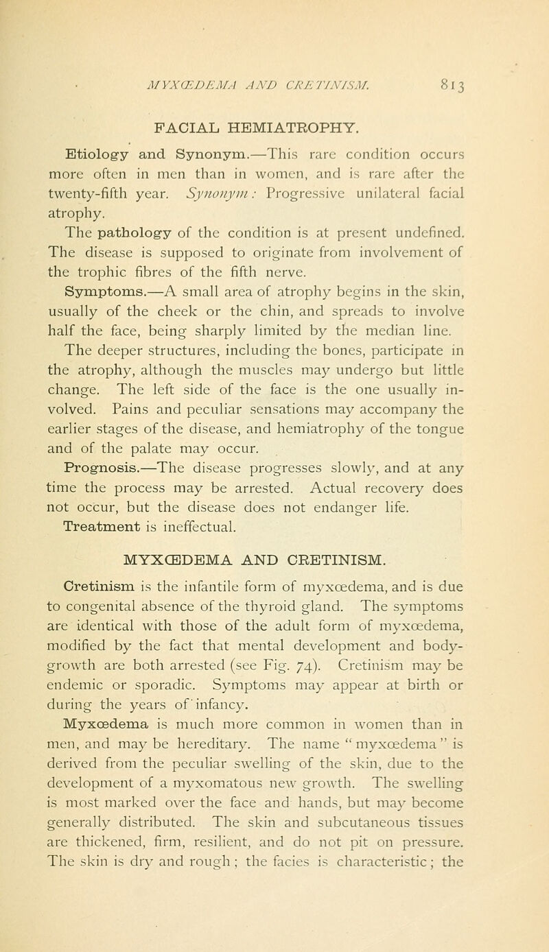 FACIAL HEMIATROPHY. Etiology and Synonym.—This rare condition occurs more often in men than in women, and is rare after the twenty-fifth year. Synonym: Progressive unilateral facial atrophy. The pathology of the condition is at present undefined. The disease is supposed to originate from involvement of the trophic fibres of the fifth nerve. Symptoms.—A small area of atrophy begins in the skin, usually of the cheek or the chin, and spreads to involve half the face, being sharply limited by the median line. The deeper structures, including the bones, participate in the atrophy, although the muscles may undergo but little change. The left side of the face is the one usually in- volved. Pains and peculiar sensations may accompany the earlier stages of the disease, and hemiatrophy of the tongue and of the palate may occur. Prognosis.—The disease progresses slowly, and at any time the process may be arrested. Actual recovery does not occur, but the disease does not endanger life. Treatment is ineffectual. MYXCEDEMA AND CRETINISM. Cretinism is the infantile form of myxcedema, and is due to congenital absence of the thyroid gland. The symptoms are identical with those of the adult form of myxoedema, modified by the fact that mental development and body- growth are both arrested (see Fig. 74). Cretinism may be endemic or sporadic. Symptoms may appear at birth or during the years of infancy. Myxoedema is much more common in women than in men, and may be hereditary. The name myxoedema is derived from the peculiar swelling of the skin, due to the development of a myxomatous new growth. The swelling is most marked over the face and hands, but may become generally distributed. The skin and subcutaneous tissues are thickened, firm, resilient, and do not pit on pressure. The skin is dry and rough ; the facies is characteristic; the