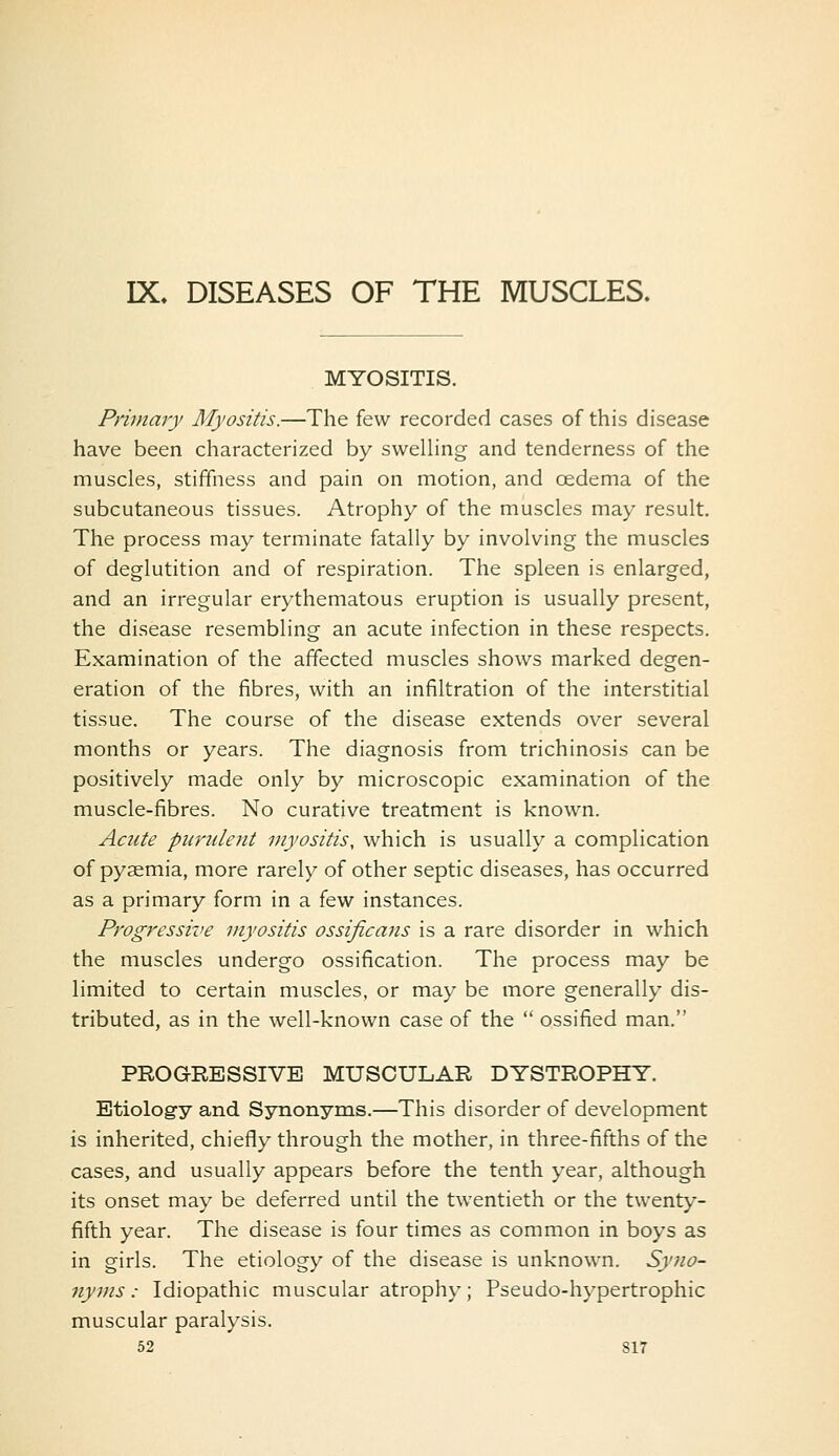 IX. DISEASES OF THE MUSCLES. MYOSITIS. Primary Myositis.—The few recorded cases of this disease have been characterized by sweUing and tenderness of the muscles, stiffness and pain on motion, and oedema of the subcutaneous tissues. Atrophy of the muscles may result. The process may terminate fatally by involving the muscles of deglutition and of respiration. The spleen is enlarged, and an irregular erythematous eruption is usually present, the disease resembling an acute infection in these respects. Examination of the affected muscles shows marked degen- eration of the fibres, with an infiltration of the interstitial tissue. The course of the disease extends over several months or years. The diagnosis from trichinosis can be positively made only by microscopic examination of the muscle-fibres. No curative treatment is known. Acute purulent myositis, which is usually a complication of pyaemia, more rarely of other septic diseases, has occurred as a primary form in a few instances. Progressive myositis ossificans is a rare disorder in which the muscles undergo ossification. The process may be limited to certain muscles, or may be more generally dis- tributed, as in the well-known case of the  ossified man. PROGRESSIVE MUSCULAR DYSTROPHY. Etiology and Synonyms.—This disorder of development is inherited, chiefly through the mother, in three-fifths of the cases, and usually appears before the tenth year, although its onset may be deferred until the twentieth or the twenty- fifth year. The disease is four times as common in boys as in girls. The etiology of the disease is unknown. Syno- nyms : Idiopathic muscular atrophy; Pseudo-hypertrophic muscular paralysis.