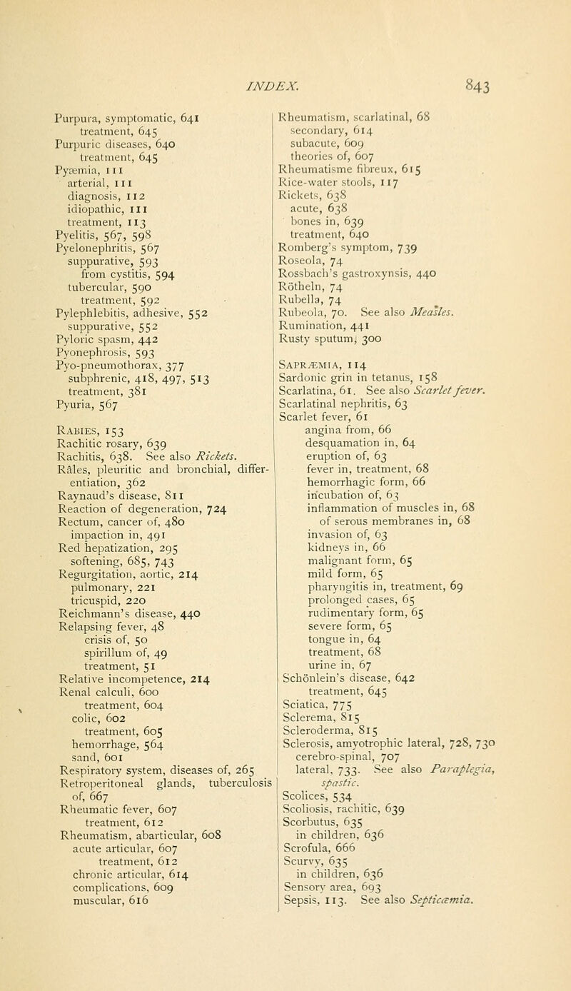 Purpura, symptomatic, 64I treatment, 645 Purpuric diseases, 640 treatment, 645 Pyeemia, 111 arterial, iii diagnosis, 112 idiopathic. III treatment, 113 Pyelitis, 567, 598 Pyelonephritis, 567 suppurative, 593 from cystitis, 594 tubercular, 590 treatment, 592 Pylephlebitis, adhesive, 552 suppurative, 552 Pyloric spasm, 442 Pyonephrosis, 593 Pyo-pneumothorax, 377 subphrenic, 418, 497, 513 treatment, 381 Pyuria, 567 Rabies, 153 Rachitic rosary, 639 Rachitis, 638. See also Rickets. Rales, pleuritic and bronchial, differ entiation, 362 Raynaud's disease, 811 Reaction of degeneration, 724 Rectum, cancer of, 480 impaction in, 491 Red hepatization, 295 softening, 685, 743 Regurgitation, aortic, 214 pulmonary, 221 tricuspid, 220 Reichmann's disease, 440 Relapsing fever, 48 crisis of, 50 spirillum of, 49 treatment, 51 Relative incompetence, 214 Renal calculi, 600 treatment, 604 colic, 602 treatment, 605 hemorrhage, 564 sand, 601 Respiratory system, diseases of, 265 Retroperitoneal glands, tuberculosis of, 667 Rheumatic fever, 607 treatment, 612 Rheumatism, abarticular, 60S acute articular, 607 treatment, 612 chronic articular, 614 complications, 609 muscular, 616 Rheumatism, scarlatinal, 68 secondary, 614 subacute, 609 theories of, 607 Rheumatisme fibreux, 615 Rice-water stools, 117 Rickets, 638 acute, 638 bones in, 639 treatment, 640 Romberg's symptom, 739 Roseola, 74 Rossbach's gastroxynsis, 440 Rotheln, 74 Rubella, 74 Rubeola, 70. See also Measles. Rumination, 441 Rusty sputum, 300 Sapr^mia, 114 Sardonic grin in tetanus, 158 Scarlatina, 61. See also Scarlet fever. Scarlatinal nephritis, 63 Scarlet fever, 61 angina from, 66 desquamation in, 64 eruption of, 63 fever in, treatment, 68 hemorrhagic form, 66 incubation of, 63 inflammation of muscles in, 68 of serous membranes in, 68 invasion of, 63 kidneys in, 66 malignant form, 65 mild form, 65 pharyngitis in, treatment, 69 prolonged cases, 65 rudimentary form, 65 severe form, 65 tongue in, 64 treatment, 68 urine in, 67 Schonlein's disease, 642 treatment, 645 Sciatica, 775 Sclerema, 815 Scleroderma, 815 Sclerosis, amyotrophic lateral, 728, 730 cerebro-spinal, 707 lateral, 733. See also Paraplegia, spastic. Scolices, 534 Scoliosis, rachitic, 639 Scorbutus, 635 in children, 636 Scrofula, 666 Scurvy, 635 in children, 636 Sensory area, 693 Sepsis, 113. See also Septiccemia.