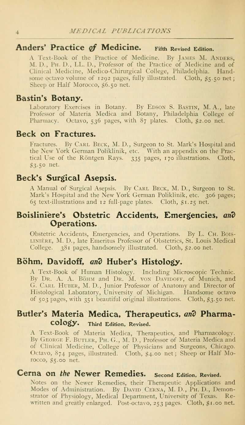 Anders' Practice qf Medicine. Fifth Revised Edition. A Text-Book of the Practice of Medicine. ]\v Jamf.s M. Anders, M. D., Ph. D., LL. D., Professor of the Practice of Medicine and of Clinical Medicine, Medico-Chirurgical College, Phikulelphia. Hand- some octavo voliune of 1292 pages, fully illustrated. Cloth, ;>5.5o net; Sheep or Half Morocco, $6.50 net. Bastin's Botany. Laboratory E.xercises in Botany. By Edson S. Bastin, M. A., late Professor of Materia Medica and Botany, Philadelphia College of Pharmacy. Octavo, 536 pages, with 87 plates. Cloth, $2.00 net. Beck on Fractures. Fractures. By Carl Beck, M. D., Surgeon to St. Mark's Hospital and the New York German Poliklinik, etc. With an appendix on the Prac- tical Use of the Rontgen Rays. 335 pages, 170 illustrations. Cloth, S3.50 net. Beck's Surgical Asepsis. A Manual of Surgical Asepsis. By Carl Beck, M. D., Surgeon to St. Mark's Hospital and the New York German Poliklinik, etc. 306 pages; 65 text-illustrations and 12 full-page plates. Cloth, $1.25 net. Boisliniere's Obstetric Accidents, Emergencies, and Operations. Obstetric Accidents, Emergencies, and Operations. By L. Ch. Bois- LiNiERE, M. D., late Emeritus Professor of Obstetrics, St. Louis Medical College. 381 pages, handsomely illustrated. Cloth, $2.00 net. Bohm, Davidoff, and Huber*s Histology. A Text-Book of Human Histology. Including Microscopic Technic. By Dr. A. A. Bohm and Dr. M. von Davidoff, of Munich, and G. Carl Huber, M. D., Junior Professor of Anatomy and Director of Histological Laboratory, University of Michigan. Handsome octavo of 503 pages, with 351 beautiful original illustrations. Cloth, 53-5° net- Butler's Materia Medica, Therapeutics, and Pharma- cology. Third Edition, Revised. A Text-Book of Materia ]\Iedica, Therapeutics, and Pharmacology. By Georce F. Butler, Ph. G., ^L D., Professor of Materia Medica and of Clinical Medicine, College of Physicians and Surgeons, Chicago. Octavo, 874 pages, illustrated. Cloth, S4.00 net; Sheep or Half Mo- rocco, $5.00 net. Cerna on the Newer Remedies, second EdiUon, Revised. Notes on the Newer Remedies, their Therapeutic Applications and Modes of Administration. By David Cerna, M. D., Ph. D., Demon- strator of Physiology, Medical Department, University of Texas. Re- written and greatly enlarged. Post-octavo, 253 pages. Cloth, ^i.oo net.