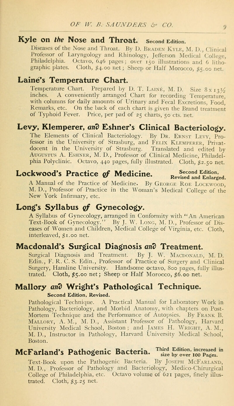 Kyle on the Nose and Throat, second Edition. Diseases of the Nose and 'J'hroal. Jiy I). JiKADKN Kvlk, M. \)., Clinir:al Professor of Laryngology and Rhinology, Jefferson Medical College, Philadelphia. Octavo, 646 pages; over 150 illustrations and 6 litho- graphic plates. Cloth, ^4.00 net; Sheep or Half Morocco, $5.00 net. Laine's Temperature Chart. Temperature Chart. Prepared by D. T. Laine, M. D. Size 8x131^ inches. A conveniently arranged Chart for recording Temperature, with columns for daily amounts of Urinary and Fecal Excretions, Food, Remarks, etc. On the back of each chart is given the Brand treatment of Typhoid Fever. Price, per pad of 25 charts, 50 cts. net. Levy, Klemperer, and Eshner's Clinical Bacteriolo^. The Elements of Clinical Bacteriology. By Dr. Ernst Levy, Pro- fessor in the University of Strasburg, and Feijx Klemperer, Privat- docent in the University of Strasburg. Translated and edited by Augustus A. Eshner, M. D., Professor of Clinical Medicine, Philadel- phia Polyclinic. Octavo, 440 pages, fully illustrated. Cloth, $2.50 net. Lockwood's Practice cf Medicine. R,4d'd£jed. A Manual of the Practice of Medicine. By George Roe Lockwood, M. D., Professor of Practice in the Woman's Medical College of the New York Infirmary, etc. Long's Syllabus cf Gynecology. A Syllabus of Gynecology, arranged in Conformity with An American Text-Book of Gynecology. By J. W. Long, M. D., Professor of Dis- eases of Women and Children, Medical College of Virginia, etc. Cloth, interleaved, $1.00 net. Macdonald's Surgical Diagnosis and Treatment. Surgical Diagnosis and Treatment. By J. W. Macdonald, ^L D. Edin., F. R. C. S. Edin., Professor of Practice of Surgery and Clinical Surgery, Hamline University. Handsome octavo, 800 pages, fully illus- trated. Cloth, ^5.00 net; Sheep or Half Morocco, $6.00 net. Mallory and Wright's Pathological Technique. Second Edition, Revised. Pathological Technique. A Practical Manual for Laboratory Work in Pathology, Bacteriology, and Morbid Anatomy, with chapters on Post- Mortem Technique and the Performance of Autopsies. By Frank B. Mallory, A. M., M. D., Assistant Professor of Pathology, Harvard University Medical School, Boston ; and James H. Wright, A. M., M. D., Instructor in Pathology, Harvard University Medical School, Boston. McFarland's Pathogenic Bacteria. S b'^ytvTr'loo^jrg^. Text-Book upon the Pathogenic Bacteria. By Joseph McFarland, M. D., Professor of Pathology and Bacteriology, ^Nledico-Chirurgical College of Philadelphia, etc. Octavo volume of 621 pages, finely illus- trated. Cloth, ^3.25 net.