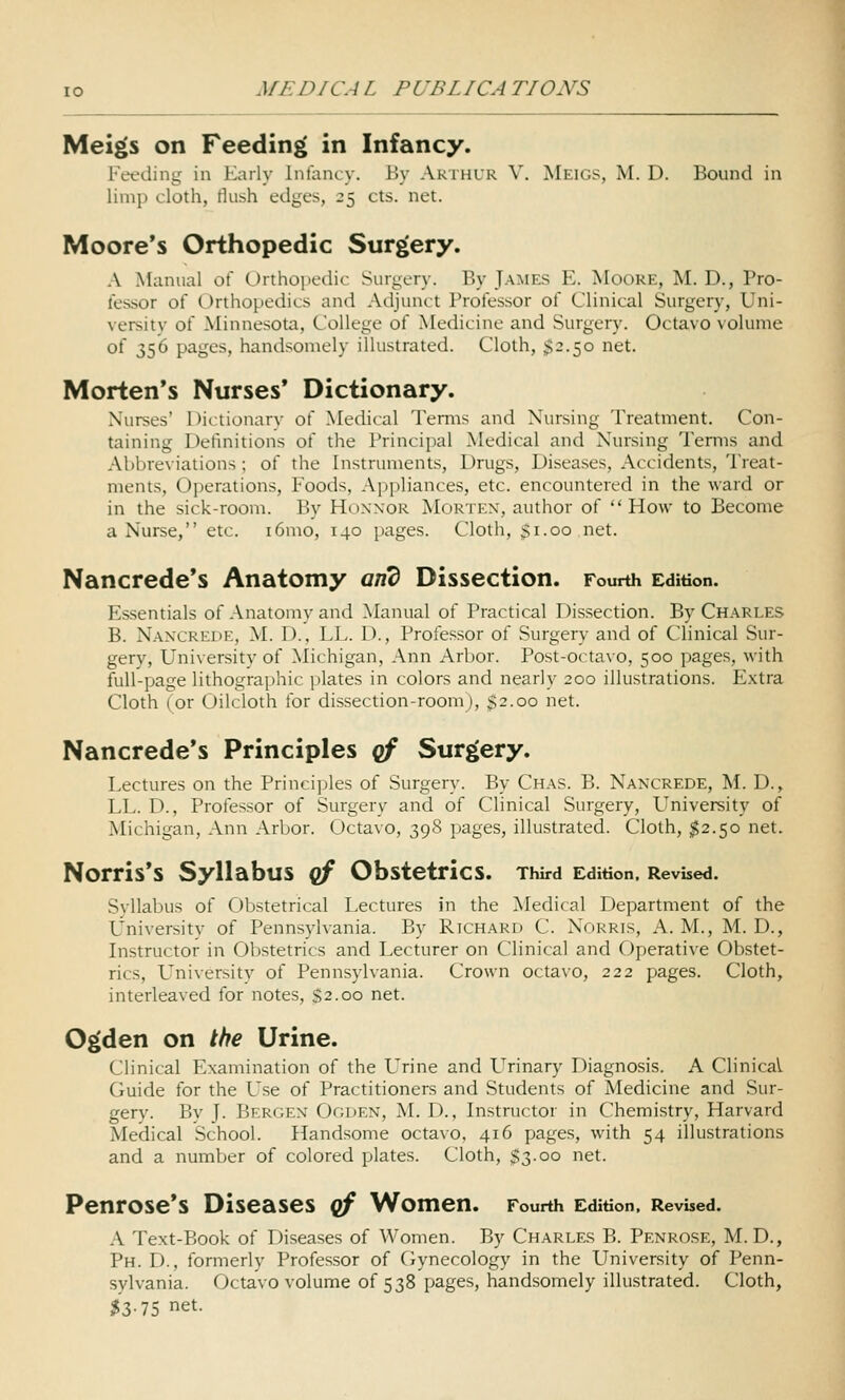 Meigs on Feeding in Infancy. Feeding in Karly inlancy. By Arthur V. Meigs, M. D. Bound in limp cloth, Mush edges, 25 cts. net. Moore's Orthopedic Surgery. A Manual oi Orthoiiedic Surgery. By James E. Moore, M. D., Pro- fessor of Orthopedics and Adjunct Professor of Clinical Surgery, Uni- versity of Minnesota, College of Medicine and Surgery. Octavo volume of 356 pages, handsomely illustrated. Cloth, ;>2.5o net. Morten's Nurses' Dictionary. Nurses' Dictionary of Medical Temis and Nursing Treatment. Con- taining Definitions of the Principal Medical and Nursing Terms and Abbreviations ; of the Instruments, Drugs, Diseases, Accidents, Treat- ments, Operations, Foods, Appliances, etc. encountered in the ward or in the sick-room. By Honnor Mortex, author of  How to Beconie a Nurse, etc. i6mo, 140 pages. Cloth, $1.00 net. Nancrede's Anatomy and Dissection. Fourth Edition. Essentials of Anatomy and Manual of Practical Dissection. By Charles B. Nancrede, M. D., LL. D., Professor of Surgery and of Clinical Sur- gery, University of Michigan, Ann Arbor. Post-octavo, 500 pages, with full-page lithographic plates in colors and nearly 200 illustrations. Extra Cloth (or Oilcloth for dissection-room), $2.00 net. Nancrede's Principles qf Surgery. Lectures on the Princi])les of Surgery. By Chas. B. Nan'CREDE, M. D., LL. D., Professor of Surgery and of Clinical Surgery, LTniversity of Michigan, Ann Arbor. Octavo, 398 pages, illustrated. Cloth, $2.50 net. Norris's Syllabus qf Obstetrics. Third Edition. Revised. Syllabus of Obstetrical Lectures in the Medical Department of the L^'niversity of Pennsylvania. By Richard C. Nokris, A. M., M. D., Instructor in Obstetrics and Lecturer on Clinical and Operative Obstet- rics, University of Pennsylvania. Crown octavo, 222 pages. Cloth, interleaved for notes, S2.00 net. Ogden on the Urine. Clinical Examination of the Urine and L^rinary Diagnosis. A Clinical Guide for the Use of Practitioners and Students of Medicine and Sur- gery. By y. Bergen Ooden, M. D., Instructor in Chemistry, Harvard Medical School. Handsome octavo, 416 pages, with 54 illustrations and a number of colored plates. Cloth, $3.00 net. Penrose's Diseases qf Women. Fourth Edition. Revised. A Text-Book of Diseases of Women. By Charles B. Penrose, M. D., Ph. D., formerly Professor of Cjynecology in the University of Penn- sylvania. Octavo volume of 538 pages, handsomely illustrated. Cloth, $3.75 net.