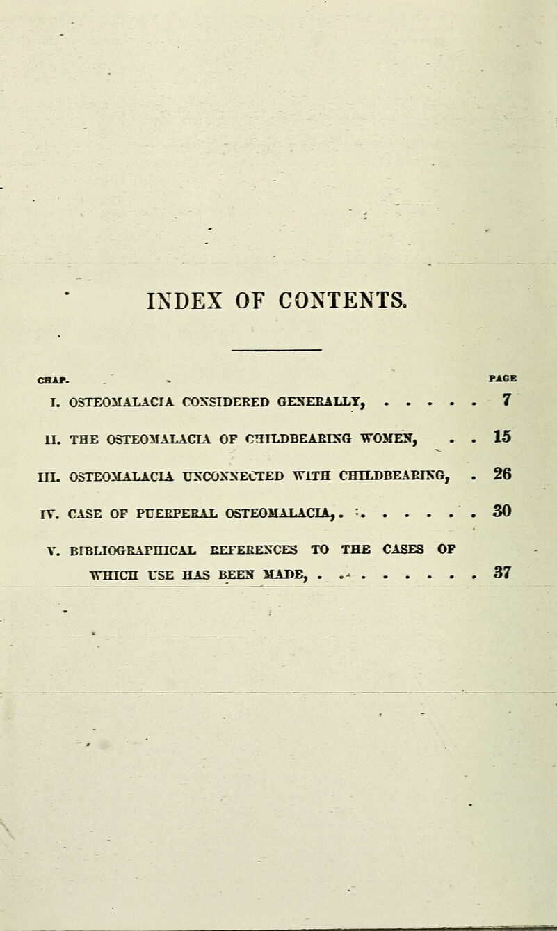 INDEX OF CONTENTS. CHAT. - PAGE I. OSTEOMALACIA CONSIDERED GENERALLY, 7 II. THE OSTEOMALACIA OF CTHLDBEARLNG WOMEN, . . 15 ITE OSTEOMALACIA UNCONNECTED WITH CHTLDBEARTNG, . 26 IY. CASE OF PUERPERAL OSTEOMALACIA,. = .30 V. BIBLIOGRAPHICAL REFERENCES TO THE CASES OP WHICH USE HAS BEEN MADE, . J* 37