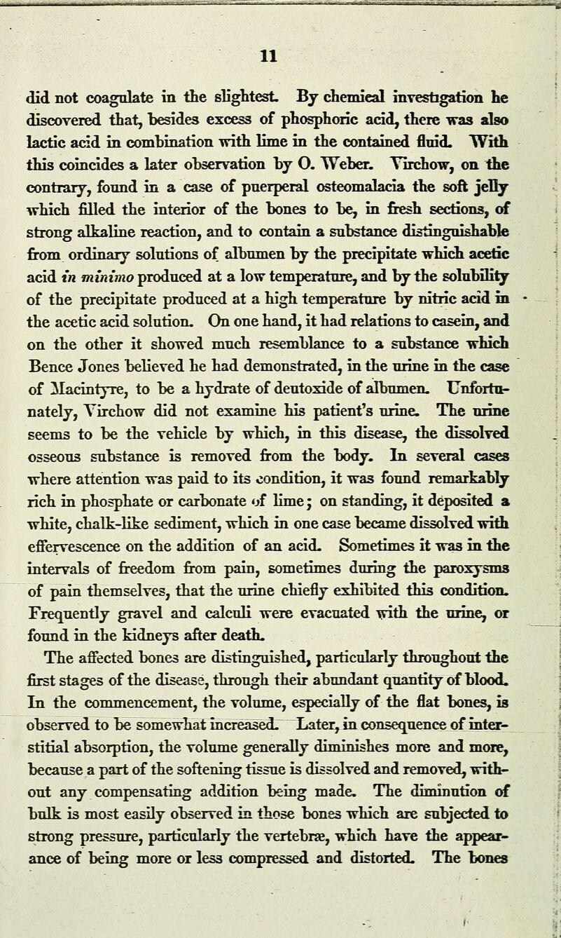 .=_; -- ..-.. 11 did not coagulate in the slightest. By chemieal investigation he discovered that, besides excess of phosphoric acid, there was also lactic acid in combination with lime in the contained fluid, With this coincides a later observation by O. Weber. Yirchow, on the contrary, found in a case of puerperal osteomalacia the soft jelry which filled the interior of the bones to be, in fresh sections, of strong alkaline reaction, and to contain a substance distinguishable from ordinary solutions of albumen by the precipitate which acetic acid in minimo produced at a low temperature, and by the solubility of the precipitate produced at a high temperature by nitric acid in the acetic acid solution. On one hand, it had relations to casein, and on the other it showed much resemblance to a substance which Bence Jones believed he had demonstrated, in the urine in the case of Macintyre, to be a hydrate of deutoxide of albumen. Unfortu- nately, Yirchow did not examine his patient's urine. The urine seems to be the vehicle by which, in this disease, the dissolved osseous substance is removed from the body. In several cases where attention was paid to its condition, it was found remarkably rich in phosphate or carbonate of lime; on standing, it deposited a white, chalk-like sediment, which in one case became dissolved with effervescence on the addition of an acid. Sometimes it was in the intervals of freedom from pain, sometimes during the paroxysms of pain themselves, that the urine chiefly exhibited this condition. Frequently gravel and calculi were evacuated with the urine, or found in the kidneys after death. The affected bones are distinguished, particularly throughout the first stages of the disease, through their abundant quantity of blood. In the commencement, the volume, especially of the flat bones, is observed to be somewhat mcreased. Later, in consequence of inter- stitial absorption, the volume generally diminishes more and more, because a part of the softening tissue is dissolved and removed, with- out any compensating addition being made. The diminution of bulk is most easily observed in those bones which are subjected to strong pressure, particularly the vertebrae, which have the appear- ance of being more or less compressed and distorted. The bones