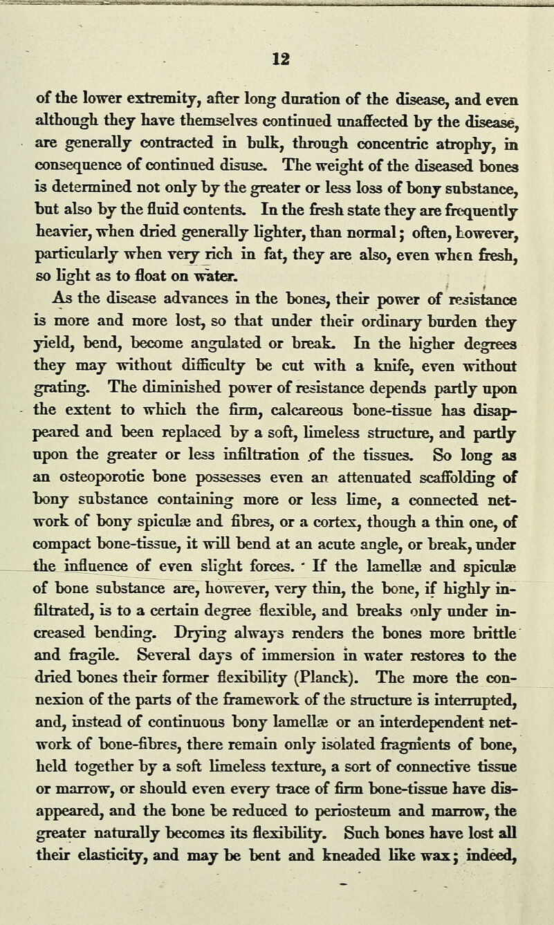 ■i~i'rt »>»—»«—■*»« 12 of the lower extremity, after long duration of the disease, and even although they have themselves continued unaffected by the disease, are generally contracted in bulk, through concentric atrophy, in consequence of continued disuse. The weight of the diseased bones is determined not only by the greater or less loss of bony substance, but also by the fluid contents. In the fresh state they are frequently heavier, when dried generally lighter, than normal; often, however, particularly when very rich in fat, they are also, even when fresh, so light as to float on water. As the disease advances in the bones, their power of resistance is more and more lost, so that under their ordinary burden they yield, bend, become angulated or break. In the higher degrees they may without difficulty be cut with a knife, even without grating. The diminished power of resistance depends partly upon the extent to which the firm, calcareous bone-tissue has disap- peared and been replaced by a soft, limeless structure, and partly upon the greater or less infiltration .of the tissues. So long as an osteoporotic bone possesses even an attenuated scaffolding of bony substance containing more or less lime, a connected net- work of bony spiculae and fibres, or a cortex, though a thin one, of compact bone-tissue, it will bend at an acute angle, or break, under Jhe influence of even slight forces.  If the lamelhe and spiculae of bone substance are, however, very thin, the bone, if highly in- filtrated, is to a certain degree flexible, and breaks only under in- creased bending. Drying always renders the bones more brittle and fragile. Several days of immersion in water restores to the dried bones their former flexibility (Planck). The more the con- nexion of the parts of the framework of the structure is interrupted, and, instead of continuous bony lamellae or an interdependent net- work of bone-fibres, there remain only isolated fragments of bone, held together by a soft limeless texture, a sort of connective tissue or marrow, or should even every trace of firm bone-tissue have dis- appeared, and the bone be reduced to periosteum and marrow, the greater naturally becomes its flexibility. Such bones have lost all their elasticity, and may be bent and kneaded like wax; indeed,