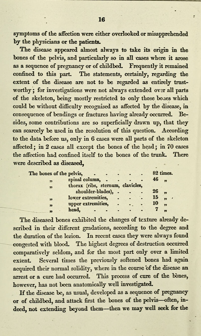 symptoms of the affection were either overlooked or misapprehended by the physicians or the patients. The disease appeared almost always to take its origin in the bones of the pelvis, and particularly so in all cases where it arose as a sequence of pregnancy or of childbed. Frequently it remained confined to this part The statements, certainly, regarding the extent of the disease are not to be regarded as entirely trust- worthy ; for investigations were not always extended over all parts of the skeleton, being mostly restricted to only those bo aes which could be without difficulty recognised as affected by the disease, in consequence of bendings or fractures having already occurred. Be- sides, some contributions are so superficially drawn up, that they can scarcely be used in the resolution of this question. According to the data before us, only in 6 cases were all parts of the skeleton affected; in 2 cases all except the bones of the head; in 70 cases the affection had confined itself to the bones of the trunk. There were described as diseased, The bones of the pelvis, . . - . . 82 times. „ spinal column, .... 46 „ „ thorax (ribs, sternum, clavicles, shoulder-blades), . . . 26 „ „ lower extremities, . . . 15 „ < „ upper extremities, . ... 10 „ -—- _. „ head, 7 „ The diseased bones exhibited the changes of texture already de- scribed in their different gradations, according to the degree and the duration of the lesion. In recent cases they were always found congested with blood. The highest degrees of destruction occurred comparatively seldom, and for the most part only over a limited extent. Several times the previously softened bones had again acquired their normal solidity, where in the course of the disease an arrest or a cure had occurred. This process of cure of the hbnes, however, has not been anatomically well investigated. If the disease be, as usual, developed as a sequence of pregnancy or of childbed, and attack first the bones of the pelvis—often, in- deed, not extending beyond them—then we may well seek for the