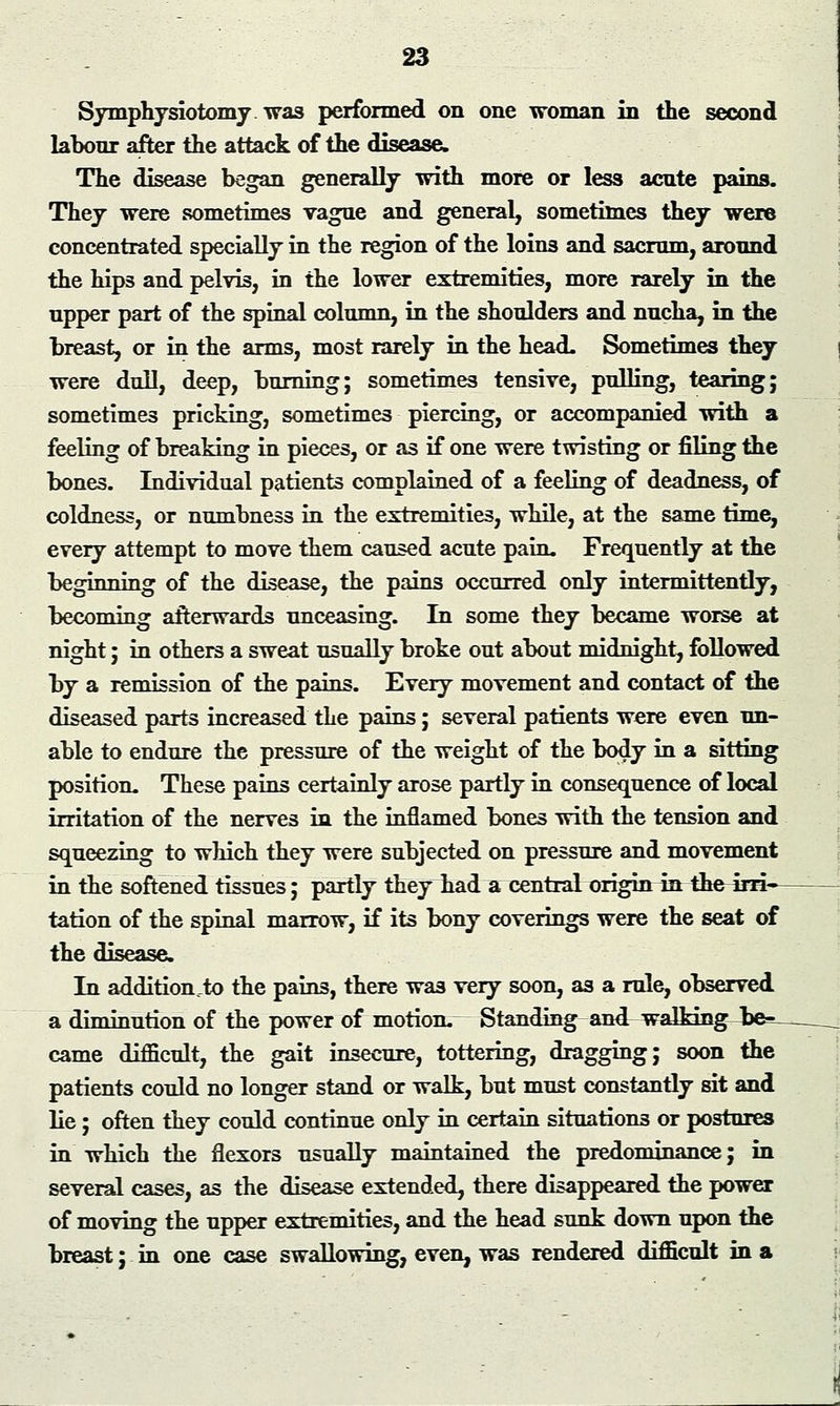 Symphysiotomy, was performed on one woman in the second labour after the attack of the disease. The disease began generally with more or less acute pains. They were sometimes vague and general, sometimes they were concentrated specially in the region of the loins and sacrum, around the hip3 and pelvis, in the lower extremities, more rarely in the upper part of the spinal column, in the shoulders and nucha, in the breast, or in the arms, most rarely in the head. Sometimes they were dull, deep, burning; sometimes tensive, pulling, tearing; sometimes pricking, sometimes piercing, or accompanied with a feeling of breaking in pieces, or as if one were twisting or filing the bones. Individual patients complained of a feeling of deadness, of coldness, or numbness in the extremities, while, at the same time, every attempt to move them caused acute pain. Frequently at the beginning of the disease, the pains occurred only intermittently, becoming afterwards unceasing. In some they became worse at night; in others a sweat usually broke out about midnight, followed by a remission of the pains. Every movement and contact of the diseased parts increased the pains; several patients were even un- able to endure the pressure of the weight of the body in a sitting position. These pains certainly arose partly in consequence of local irritation of the nerves in the inflamed bones with the tension and squeezing to which they were subjected on pressure and movement in the softened tissues; partly they had a central origin inthe-4rn— tation of the spinal marrow, if its bony coverings were the seat of the disease. In additionto the pains, there was very soon, as a rule, observed a diminution of the power of motion. Standing and walking- came difficult, the gait insecure, tottering, dragging; soon the patients could no longer stand or walk, but must constantly sit and lie; often they could continue only in certain situations or postures in which the flexors usually maintained the predominance; in several cases, as the disease extended, there disappeared the power of moving the upper extremities, and the head sunk down upon the breast; in one case swallowing, even, was rendered difficult in a