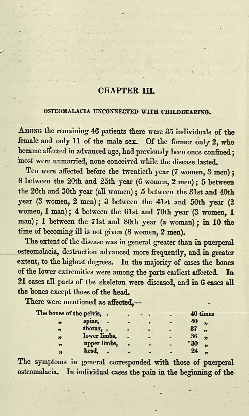 OSTEOMALACIA UNCONNECTED WITH CHTLDBEAEING. Among the remaining 46 patient3 there were 35 individuals of the female and only 11 of the male sex. Of the former onl/ 2, who became affected in advanced age, had previously been once confined; 'most were unmarried, none conceived while the disease lasted. Ten were affected before the twentieth year (7 women, 3 men) ; 8 between the 20th and 25th year (6 women, 2 meu); 5 between the 26th and 30th year (all women); 5 between the 31st and 40th year (3 women, 2 men); 3 between the 41st and 50th year (2 women, 1 man); 4 between the 61st and 70th year (3 women, 1 man); 1 between the 71st and 80th year (a woman); in 10 the time of becoming ill is not given (8 women, 2 men). The extent of the disease was in general greater than in puerperal osteomalacia, destruction advanced more frequently, and in greater extent, to the highest degrees. In the majority of cases the bones of the lower extremities were among the parts earliest affected. la 21 cases all parts of the skeleton were diseased, and in 6 cases all the bones except those of the head. There were mentioned as affected,— The bones of the pelvis, . —. --—— —■;— 40 times 40 „ 37 « spine, thorax, . lower limbs, upper limbs, head, 36 •30 24 The symptoms in general corresponded with those of puerperal osteomalacia. In individual cases the pain in the beginning of the
