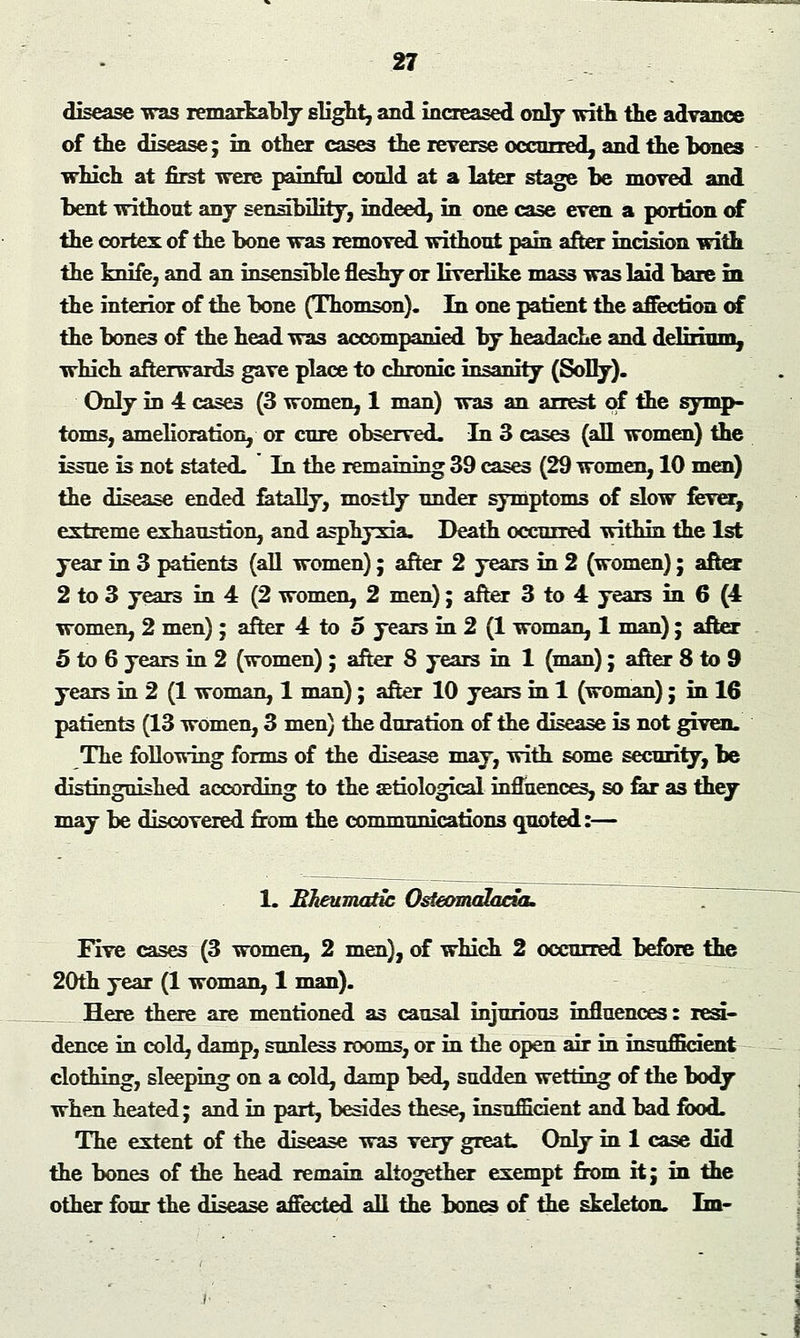 disease was remarkably slight, and increased only with the advance of the disease; in other cases the reverse occurred, and the hones which at first were painful could at a later stage be moved and bent without any sensibility, indeed, in one case even a portion of the cortex of the bone was removed without pain after incision with the knife, and an insensible fleshy or liverlike mass was laid bare in the interior of the bone (Thomson). In one patient the affection of the bones of the head was accompanied by headache and delirium, which afterwards gave place to chronic insanity (Solry). Only in 4 cases (3 women, 1 man) wa3 an arrest of the symp- toms, amelioration, or cure observed. In 3 cases (all women) the issue is not stated. In the remaining 39 cases (29 women, 10 men) the disease ended fatally, mostly under symptoms of slow fever, extreme exhaustion, and asphyxia. Death occurred within the 1st year in 3 patients (all women); after 2 years in 2 (women); after 2 to 3 years in 4 (2 women, 2 men); after 3 to 4 years in 6 (4 women, 2 men); after 4 to 5 years in 2 (1 woman, 1 man); after 5 to 6 years in 2 (women) ; after 8 years in 1 (man); after 8 to 9 years in 2 (1 woman, 1 man); after 10 years in 1 (woman); in 16 patients (13 women, 3 men) the duration of the disease is not given. The following forms of the disease may, with some security, be distinguished according to the aetiological influences, so far as they may be discovered from the communications quoted:— 1. Rheumatic Osteomalacia. Five cases (3 women, 2 men), of which 2 occurred before the 20th year (1 woman, 1 man). Here there are mentioned as causal injurious influences: resi- dence in cold, damp, sunless rooms, or in the open air in insufficient clothing, sleeping on a cold, damp bed, sudden wetting of the body when heated; and in part, besides these, insufficient and bad food. The extent of the disease wa3 very great. Only in 1 case did the bones of the head remain altogether exempt from it; in the other four the disease affected all the bones of the skeleton. Ln-