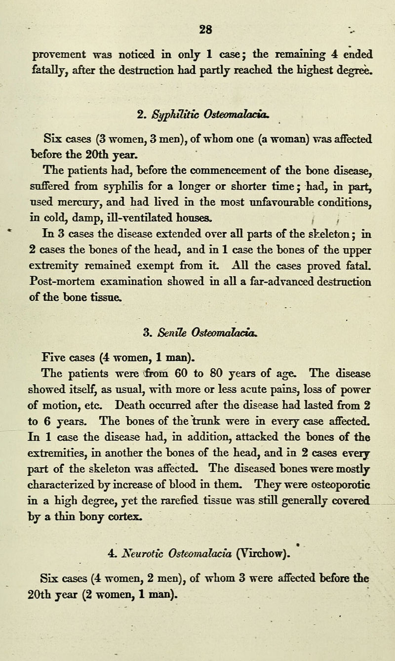 provement was noticed in only 1 case; the remaining 4 ended fatally, after the destruction had partly reached the highest degree. 2. Syphilitic Osteomalacia. Six cases (3 women, 3 men), of whom one (a woman) was affected before the 20th year. The patients had, before the commencement of the bone disease, suffered from syphilis for a longer or shorter time; had, in part, used mercury, and had lived in the most unfavourable conditions, in cold, damp, ill-ventilated houses. , , In 3 cases the disease extended over all parts of the skeleton; in 2 cases the bones of the head, and in 1 case the bones of the upper extremity remained exempt from it. All the cases proved fatal. Post-mortem examination showed in all a far-advanced destruction of the bone tissue. 3. Senile Osteomalacia. Five cases (4 women, 1 man). The patients were vfrom 60 to 80 years of age. The disease showed itself, as usual, with more or less acute pains, loss of power of motion, etc Death occurred after the disease had lasted from 2 to 6 years. The bones of the trunk were in every case affected. In 1 case the disease had, in addition, attacked the bones of the extremities, in another the bone3 of the head, and in 2 cases every part of the skeleton was affected. The diseased bones were mostly characterized by increase of blood in them. They were osteoporotic in a high degree, yet the rarefied tissue was still generally covered by a thin bony cortex. 4. Neurotic Osteomalacia (Yirchow). Six cases (4 women, 2 men), of whom 3 were affected before the 20th year (2 women, 1 man).