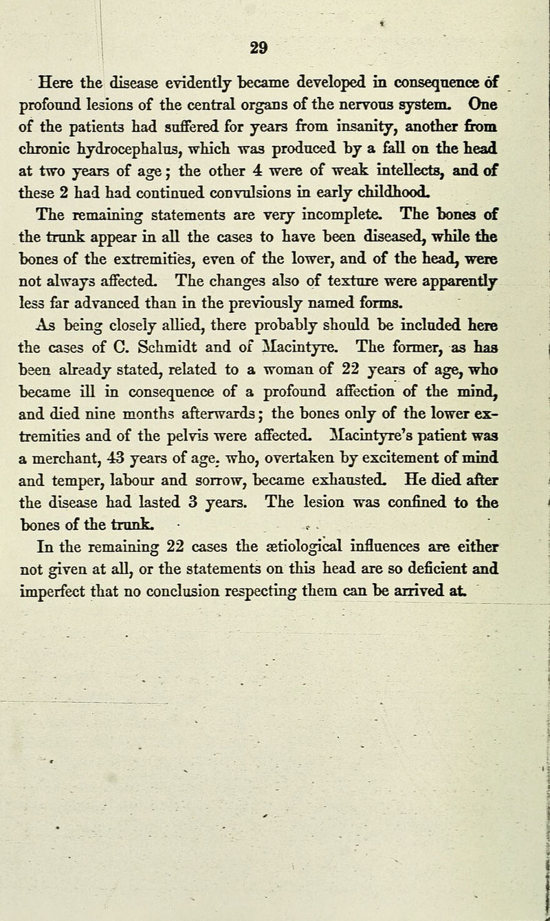 Here the disease evidently became developed in conseqnence of profound lesions of the central organs of the nervous system. One of the patients had suffered for years from insanity, another from chronic hydrocephalus, which was produced by a Ml on the head at two years of age; the other 4 were of weak intellects, and of these 2 had had continued convulsions in early childhood. The remaining statements are very incomplete. The bones of the trunk appear in all the cases to have been diseased, while the bones of the extremities, even of the lower, and of the head, were not always affected. The changes also of texture were apparently less far advanced than in the previously named forms. As being closely allied, there probably should be included here the cases of C. Schmidt and of Macintyre. The former, as has been already stated, related to a woman of 22 years of age, who became ill in consequence of a profound affection of the mind, and died nine months afterwards; the bones only of the lower ex- tremities and of the pelvis were affected. Macintyre's patient was a merchant, 43 years of age. who, overtaken by excitement of mind and temper, labour and sorrow, became exhausted. He died after the disease had lasted 3 years. The lesion was confined to the bones of the trunk. ,* . In the remaining 22 cases the aetiological influences are either not given at all, or the statements on this head are so deficient and imperfect that no conclusion respecting them can be arrived at.