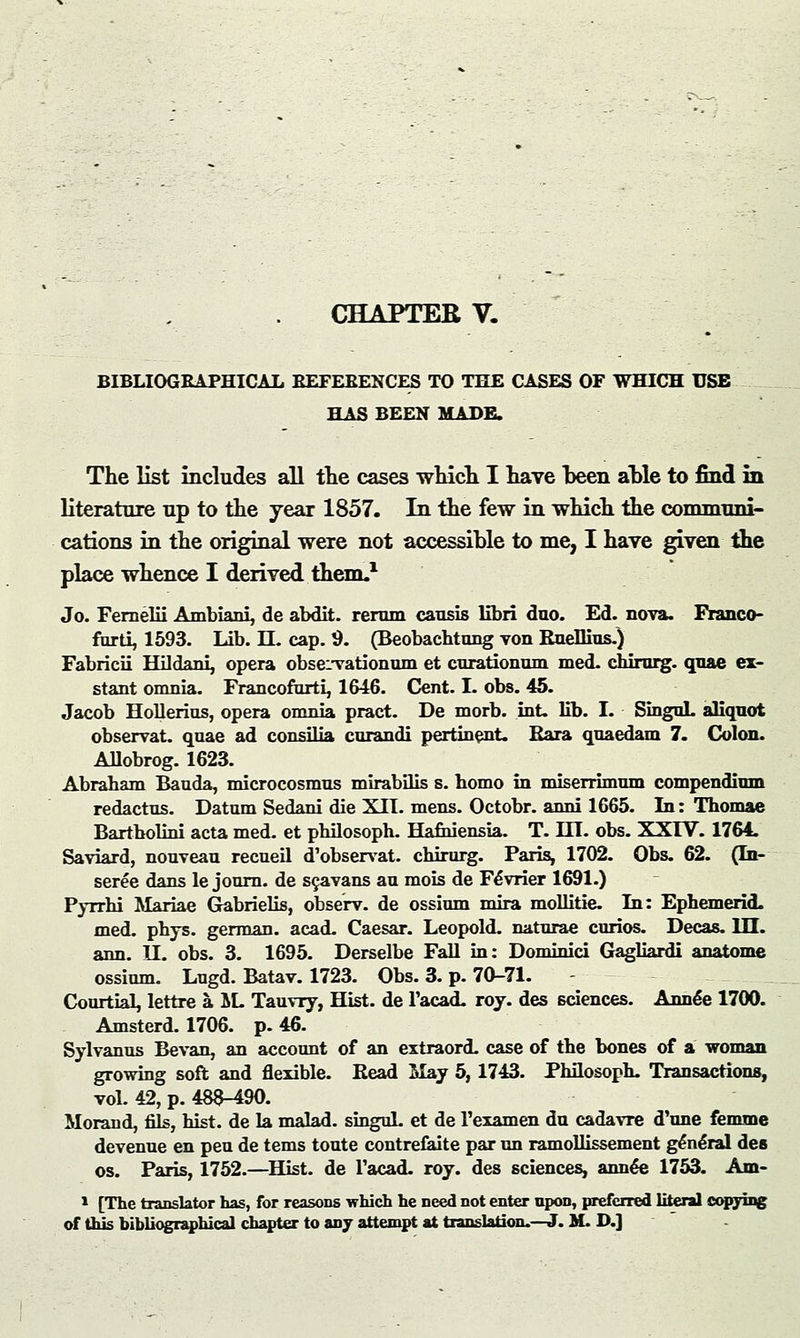 CHAPTER V. BIBLIOGRAPHICAL REFERENCES TO THE CASES OF WHICH USE HAS BEEN MADE. The list includes all the cases which I have heen ahle to find in literature np to the year 1857. In the few in which the commnni- cations in the original were not accessible to me, I have given the place whence I derived them.1 Jo. Fernelii Ambiani, de abdit. rerum causis libri duo. Ed. nova. Franco- furti, 1593. Lib. H. cap. 9. (Beobachtung von RneHius.) Fabricii Hilriani, opera obseivationum et curationum. med. cbirurg. quae ex- stant omnia. Francofurti, 1646. Cent. I. obs. 45. Jacob Hollerius, opera omnia pract. De morb. int. lib. I. SinguL aliquot observat. quae ad consilia curandi pertinent. Rara quaedam 7. Colon. Allobrog. 1623. Abraham Bauda, microcosmus mirabilis s. bomo in miserrimum compendium redactus. Datum Sedani die Xn. mens. Octobr. anni 1665. In: Thomae Bartholini acta med. et pbilosoph. Hafhiensia. T. HI. obs. XXrV. 1764. Saviard, nouveau recueil d'observat. chirurg. Paris, 1702. Obs. 62. (In- seree dans le journ. de scavans an mois de Fe*vrier 1691.) Pyrrbi Mariae Gabrielis, observ. de ossium mira mollitie. In: Ephemerid. med. phys. german. acad. Caesar. Leopold, naturae curios. Decas. III. ann. U. obs. 3. 1695. Derselbe Fall in: Dominici Gagliardi anatome ossium. Lugd. Batav. 1723. Obs. 3. p. 70-71. CourtiaL lettre a. IL Tauvry, Hist, de l'acad. roy. des sciences. Annee 1700. Amsterd. 1706. p. 46. Sylvanus Bevan, an account of an extraord. case of the bones of a woman growing soft and flexible. Bead May 5,1743. Phflosoph. Transactions, vol. 42, p. 483-490. Morand, fils, hist, de la malad. singuL et de 1'examen du cadavre d'une fenune devenue en pen de tems toute contrefaite par un ramollissement general des os. Paris, 1752.—Hist, de Facad. roy. des sciences, annee 1753. Am- 1 [The translator has, for reasons which he need not enter upon, preferred literal copying
