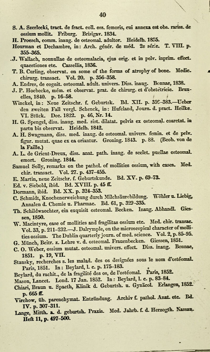 S. A. Szerlecki, tract, de fract- coIL oss. femoris, on annexa est obs. rariss. de ossium moHit. Friburg. Brisigav. 1834. H. Proesch, comm. inang. de osteomaL adult or. Heidelb. ISco. Houraoan et Dechambre, in: Arch, gener. de m&L 2e Eerie. T. V1LL p. 355-365. .J. Wallach, nomraHae de osteomalacia, ejus orig. et in pelv. inprim. effect. quaestiones etc CasseHis, 1836. T. B. Cnrling, observat. on some of the forms of atrophy of bone. Medic chirurg. transact. VoL 20. p. 356-358. A. Endres, de cogrdt. osteomaL adult, nrdvers- Diss, inang. Bonnae, 1838. J. P. Hoebecke, mem. et observat. prat, de chirnrg. et ffobstetricie. Brnx- eHes,1840. p. 16-58. Winckel, in: Xeue Zeitschr. f. Geburtsk. Bd. XIL p. 355-383.—Ceber den zweiten FaQ vergL Schenck, in: Hufeland, Journ. d. pract. HeUke. VL Stuck. Dec 1822. p.46,Nr. 14. H. G. Spengel, diss, inang. med. sist. diktat, pelvis ex osteomaL coaretai. in partn bis observat. Heidelb. 1842. A. H. Swagmann, diss. med. inang. de osteomaL nnivers. femin. et de pelr. figur. mntat. quae ex ea oriantnr. Groning. 1843. p. 88. (Beob. von de la Faille) A. L. de Grient-Dreux, diss. anat. path, inang. de scelfet. puellae osteomaL emort. Groning. 1844. Samnel Solly, remarks on the pathoL of moHrries ossium, with cases. Med. chir. transact. VoL 27. p. 437-455. E. Martin, neue Zeitschr. f. Geburtsknnde Bd. XV. p. 69-73- Ed. v. Siebold, ibid. Bd. XVDX p. 45 tt Dormann, ibid. Bd. XX. p. 324-353. C. Schmidt, Knochenerweichung durch Mflchsiurebildnng. Wohler n. Liebig, Annalen d. Chemie n. Pharmac Bd. 61, p. 329-335. Th. Schildwaechter, ein exquisit osteomaL Becken. Inang. AbhandL Gies- sen, 1850. W. Macmtyre, case of moHities and fragilitas ossium etc Med. chrr. transac VoL 33^ p. 211-232.—J. Dalrymple, on the microscopical character of moffi- ties ossium. The Dublin quarterly journ. of med. science VoL 2, p. 85-95. G. Munch, Beitr. z. Lehre v. d. osteomaL Franenbeeken. Giessen, 1851. C O. Weber, ossium mntat. osteomaL nnivers. effect. Diss, inang. Bonnae 1851. p.i9,vn. „.-.,- , Stansky, recherches s. les malad. des os designees sons le nom d'osteomaL Paris, 1851. In: Beylard, Up. 175-183. Beylard,durachh.,de la fragility des os, deTosteomaL Paris, 1852. Mason, Lancet. Lond. 17 Jan. 1852. In: Beylard, L c p. 83-84. Chiari, Braun n. Spaeth, Klmik d. Geburtsh. n. GynacoL Eriangen, 1852. p 665 ft Virchow, fib. parenchymal. Entzfindung. Archiv f. pathoL Anat. etc Bd. IV. p. 307-311. .  . „ Lange, Mirth, a. d. geburtsh. Praxis. Med. Jahrb. f. d. Herzogth. Nassan. Heft 11, p. 497-500.