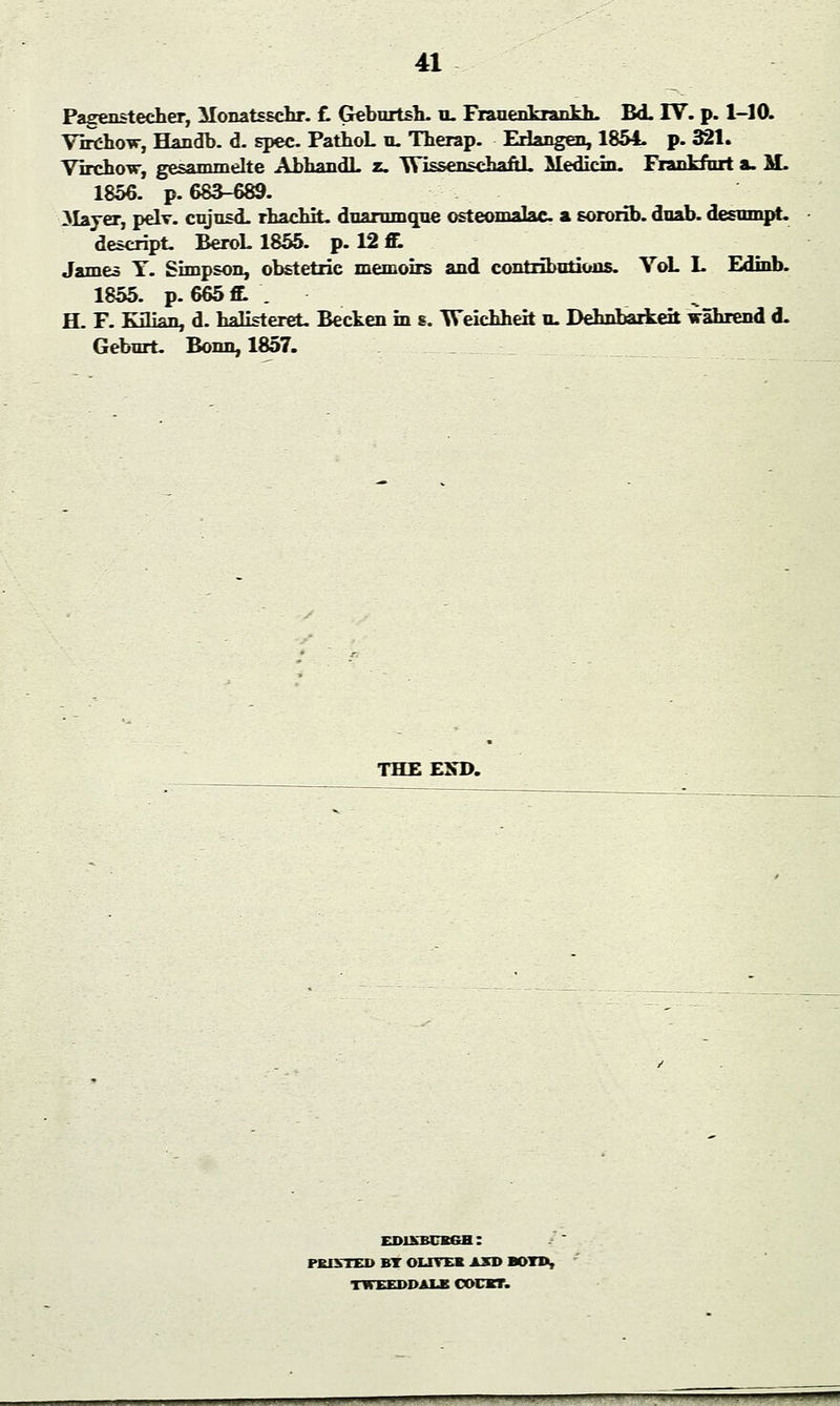 Pagenstecher, Monatsschr. £. Geburtsb. u. Franenkrankh. BdL IV. p. 1-10. Yirdwrw, Handb. d. spec. PatboL u. Therap. Erlangen, 1854. p. 321. Virchow, gesammelte AbbandL z. Wissenschaftl. Median. Frankfurt a. M. 1856. p. 683-689. Mayer, pelv. cujusd. rhacbit. duarumque osteomalac a sororib. duab. desumpt. descript. BeroL 1855. p. 12 S. James Y. Simpson, obstetric memoirs and contributions. VoL I. Edinb. 1855. p. 665 ft . H. F. Kilian, d. halisteret. Becken in s. Weicbbeit u. Debnbarkeit wabxend d. Geburt. Bonn, 1857. THE END. EDINBURGH: PKIVTED BT OLIVER AXD BOTD. TWEED-DAIS OOCBT.
