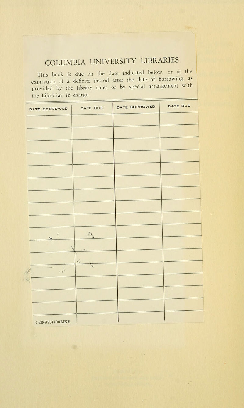 COLUMBIA UNIVERSITY LIBRARIES This book is due on the date indicated below, or at the expiration of a definite period after the date of borrowing, as provided by the library rules or by special arrangement with the Librarian in charge. DATE BORROWED DATE DUE DATE BORROWED DATE DUE C28(955)100MEE |