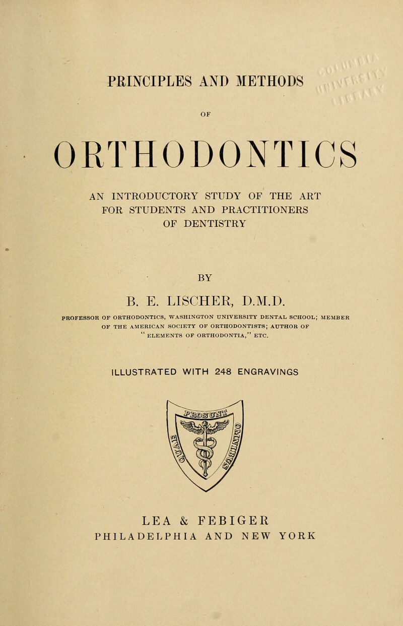 PRINCIPLES AND METHODS ORTHODONTICS AN INTRODUCTORY STUDY OF THE ART FOR STUDENTS AND PRACTITIONERS OF DENTISTRY BY B. E. LISCHER, D.M.D. PROFESSOR OF ORTHODONTICS, WASHINGTON UNIVERSITY DENTAL SCHOOL; MEMBER OF THE AMERICAN SOCIETY OP ORTHODONTISTS; AUTHOR OF  ELEMENTS OF ORTHODONTIA, ETC. ILLUSTRATED WITH 248 ENGRAVINGS LEA & FEBIGER PHILADELPHIA AND NEW YORK