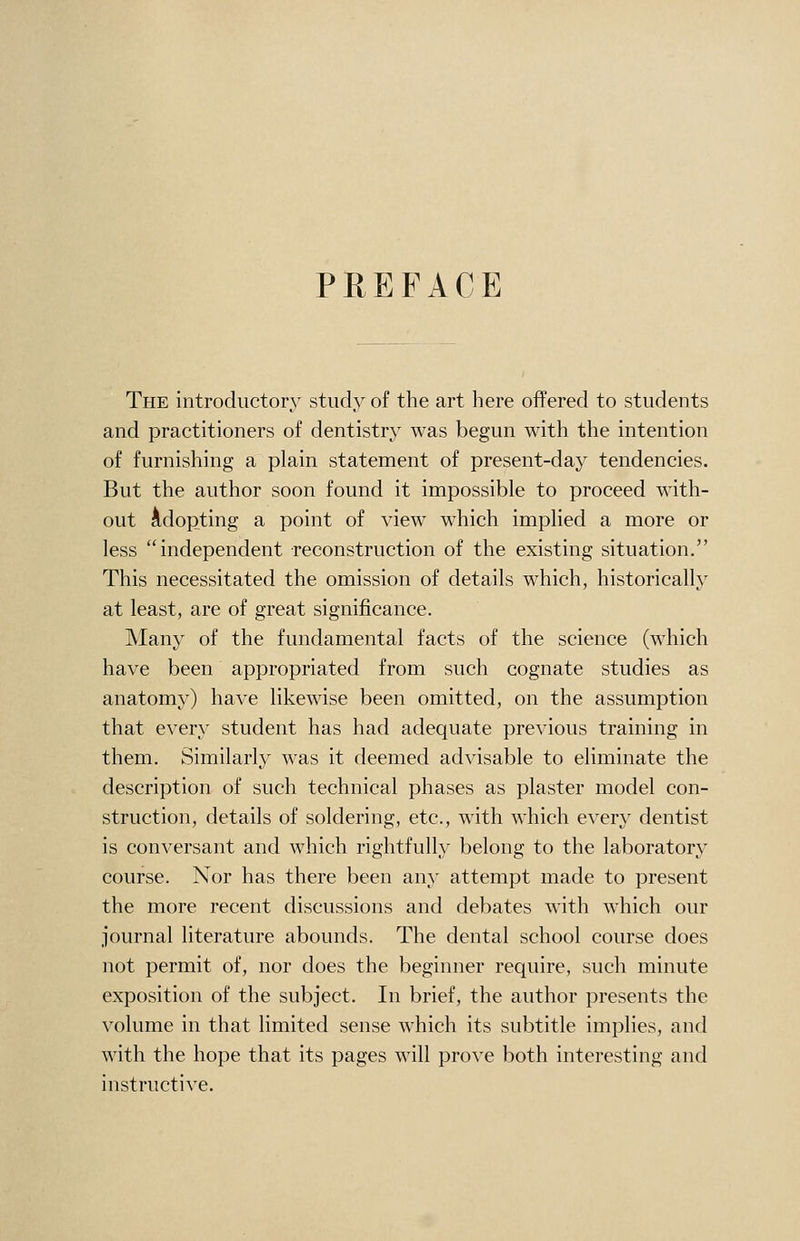 PREFACE The introductory study of the art here offered to students and practitioners of dentistry was begun with the intention of furnishing a plain statement of present-day tendencies. But the author soon found it impossible to proceed with- out Adopting a point of view which implied a more or less independent reconstruction of the existing situation. This necessitated the omission of details which, historically at least, are of great significance. Many of the fundamental facts of the science (which have been appropriated from such cognate studies as anatomy) have likewise been omitted, on the assumption that every student has had adequate previous training in them. Similarly was it deemed advisable to eliminate the description of such technical phases as plaster model con- struction, details of soldering, etc., with which every dentist is conversant and which rightfully belong to the laboratory course. Nor has there been any attempt made to present the more recent discussions and debates with which our journal literature abounds. The dental school course does not permit of, nor does the beginner require, such minute exposition of the subject. In brief, the author presents the volume in that limited sense which its subtitle implies, and with the hope that its pages will prove ])oth interesting and instructive.