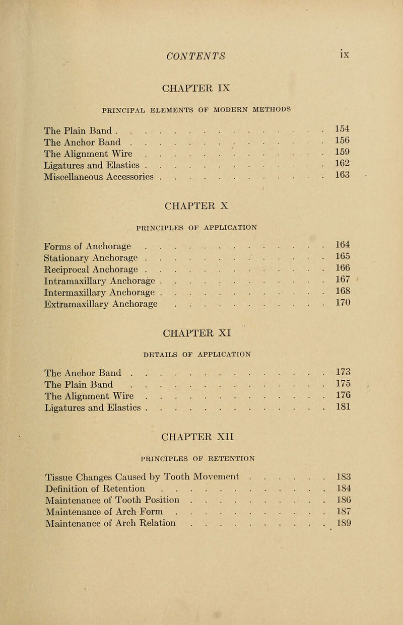 CHAPTER IX PRINCIPAL ELEMENTS OF MODERN METHODS The Plain Band 154 The Anchor Band 156 The AHgnment Wire 159 Ligatures and Elastics 162 Miscellaneous Accessories 163 CHAPTER X PRINCIPLES OF APPLICATION Forms of Anchorage 164 Stationary Anchorage 165 Reciprocal Anchorage 166 Intramaxillary xlnchorage 167 Intermaxillary Anchorage 168 Extramaxillary Anchorage . 170 CHAPTER XI DETAILS OF APPLICATION The Anchor Band 173 The Plain Band 175 The Alignment Wire 176 Ligatures and Elastics 181 CHAPTER XII PRINCIPLES OF RETENTION Tissue Changes Caused by Tooth Movement 183 Definition of Retention 184 Maintenance of Tooth Position 18G Maintenance of Arch Form 187 Maintenance of Arch Relation 189