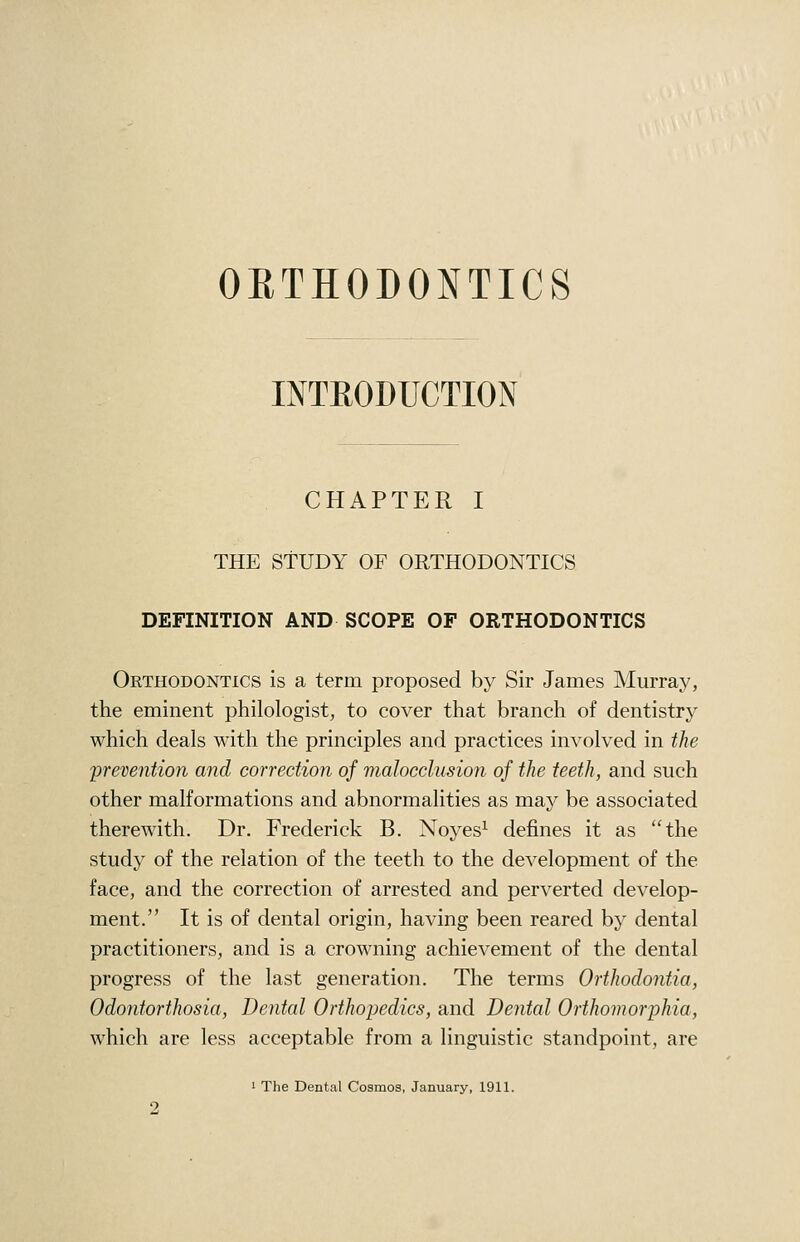 ORTHODONTICS INTEODUCTION CHAPTER I THE STUDY OF ORTHODONTICS DEFINITION AND SCOPE OF ORTHODONTICS Orthodontics is a term proposed by Sir James Murray, the eminent philologist, to cover that branch of dentistry which deals with the principles and practices involved in the prevention and correction of malocclusion of the teeth, and such other malformations and abnormalities as may be associated therewith. Dr. Frederick B. Noyes^ defines it as the study of the relation of the teeth to the development of the face, and the correction of arrested and perverted develop- ment. It is of dental origin, having been reared by dental practitioners, and is a crowning achievement of the dental progress of the last generation. The terms Orthodontia, Odontorthosia, Dental Orthopedics, and Dental Orthomorphia, which are less acceptable from a linguistic standpoint, are 1 The Dental Cosmos, January, 1911.