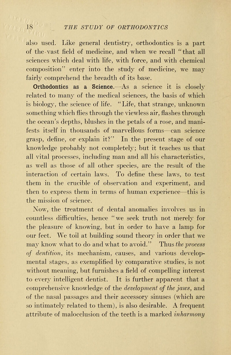 also used. Like general dentistry, orthodontics is a part of the-vast field of medicine, and when we recall that all sciences which deal with life, with force, and with chemical composition entej' into the study of medicine, we may fairly comprehend the breadth of its base. Orthodontics as a Science.—As a science it is closely related to many of the medical sciences, the basis of which is biology, the science of life. Life, that strange, unknown something which flies through the viewless air, flashes through the ocean's depths, blushes in the petals of a rose, and mani- fests itself in thousands of marvellous forms—can science grasp, define, or explain it? In the present stage of our knowledge probably not completely; but it teaches us that all vital processes, including man and all his characteristics, as well as those of all other species, are the result of the interaction of certain law^s. To define these laws, to test them in the crucible of observation and experiment, and then to express them in terms of human experience—this is the mission of science. Now, the treatment of dental anomalies involves us in countless difficulties, hence we seek truth not merely for the pleasure of knowing, but in order to have a lamp for our feet. We toil at building sound theory in order that we may know what to do and what to avoid. Thus the jDrocess of dentition, its mechanism, causes, and various develop- mental stages, as exemplified by comparative studies, is not without meaning, but furnishes a field of compelling interest to every intelligent dentist. It is further apparent that a comprehensive knowledge of the development of the jaws, and of the nasal passages and their accessory sinuses (which are so intimately related to them), is also desirable. A frequent attribute of malocclusion of the teeth is a marked inharmo7iy