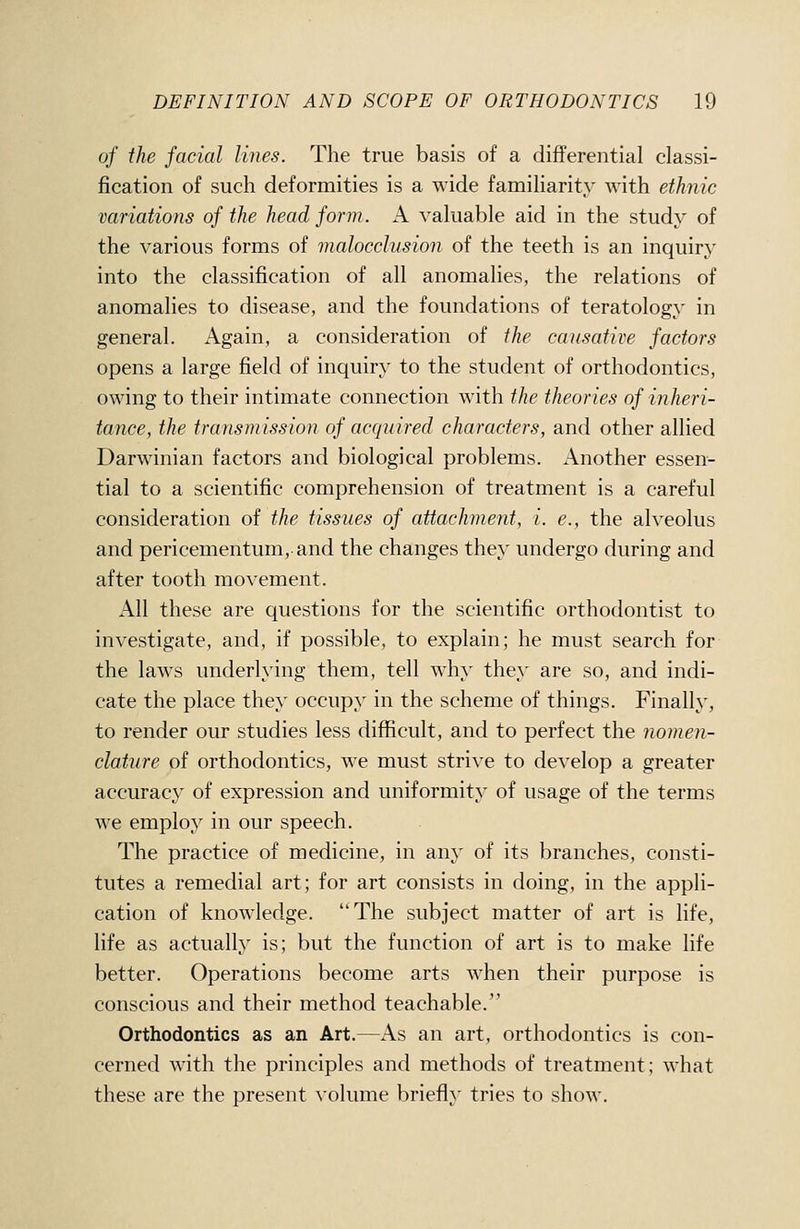 of the facial lines. The true basis of a differential classi- fication of such deformities is a wide familiarity with ethnic variations of the head form. A valuable aid in the study of the various forms of malocclusion of the teeth is an inquiry into the classification of all anomalies, the relations of anomalies to disease, and the foundations of teratology in general. Again, a consideration of the causative factors opens a large field of inquiry to the student of orthodontics, owing to their intimate connection with the theories of inheri- tance, the transmission of acquired characters, and other allied Darwinian factors and biological problems. Another essen- tial to a scientific comprehension of treatment is a careful consideration of the tissues of attachment, i. e., the alveolus and pericementum, and the changes they undergo during and after tooth movement. All these are questions for the scientific orthodontist to investigate, and, if possible, to explain; he must search for the laws underlying them, tell why they are so, and indi- cate the place they occupy in the scheme of things. Finally, to render our studies less difficult, and to perfect the nomen- clature of orthodontics, we must strive to develop a greater accuracy of expression and uniformity of usage of the terms we employ in our speech. The practice of medicine, in any of its branches, consti- tutes a remedial art; for art consists in doing, in the appli- cation of knowledge. The subject matter of art is life, life as actually is; but the function of art is to make life better. Operations become arts when their purpose is conscious and their method teachable. Orthodontics as an Art.—As an art, orthodontics is con- cerned with the principles and methods of treatment; what these are the present \-olume briefly tries to show.