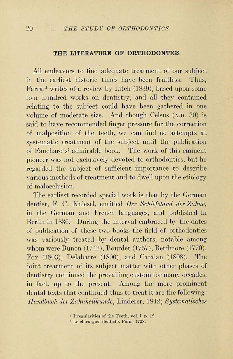 THE LITERATURE OF ORTHODONTICS All endeavors to find adequate treatment of our subject in the earliest historic times have been fruitless. Thus, Farrar^ writes of a review b}^ Litch (1839), based upon some four hundred works on dentistry, and all they contained relating to the subject could have been gathered in one volume of moderate size. And though Celsus (a.d. 30) is said to have recommended finger pressure for the correction of malposition of the teeth, we can find no attempts at systematic treatment of the subject until the publication of Fauchard's^ admirable book. The work of this eminent pioneer was not exclusively devoted to orthodontics, but he regarded the subject of sufficient importance to describe various methods of treatment and to dwell upon the etiology of malocclusion. The earliest recorded special work is that by the German dentist, F. C. Kniesel, entitled Der Schiefstand der Zdhne, in the German and French languages, and published in Berlin in 1836. During the interval embraced by the dates of publication of these two books the field of orthodontics was variously treated by dental authors, notable among whom were Bunon (1742), Bourdet (1757), Berdmore (1770), Fox (1803), Delabarre (1806), and Catalan (1808). The joint treatment of its subject matter with other phases of dentistry continued the prevailing custom for many decades, in fact, up to the present. Among the more prominent dental texts that continued thus to treat it are the following: Handbuch der Zahnheilkunde, Linderer, 1842; Systematisches ' Irregularities of the Teeth, vol. i, p. 12. 2 Le chirurgien dentiste, Paris, 1728.