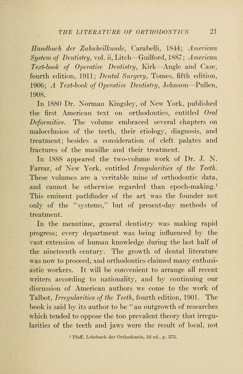 Handbuch der Zahnheilkunde, Carabelli, 1844; American System of Dentistry, vol. ii, Litch—Guilford, 1887; American Text-book of Operatire Dentistry, Kirk—Angle and Case, fourth edition, 1911; Dental Surgery, Tomes, fifth edition, 1906; A Text-book of Operative Dentistry, Johnson—Pullen, 1908. In 1880 Dr. Norman Kingsley, of New York, published the first American text on orthodontics, entitled Oral Deformities. The volume embraced several chapters on malocclusion of the teeth, their etiology, diagnosis, and treatment; besides a consideration of cleft palates and fractures of the maxillae and their treatment. In 1888 appeared the two-volume work of Dr. J. N, Farrar, of New York, entitled Irregularities of the Teeth. These volumes are a veritable mine of orthodontic data, and cannot be otherwise regarded than epoch-making.^ This eminent pathfinder of the art was the founder not only of the systems, but of present-day methods of treatment. In the meantime, general dentistry was making rapid progress; every department was being influenced by the vast extension of human knowledge during the last half of the nineteenth century. The growth of dental literature was now to proceed, and orthodontics claimed many enthusi- astic workers. It will be convenient to arrange all recent writers according to nationality, and by continuing our discussion of American authors we come to the work of Talbot, Irregularities of the Teeth, fourth edition, 1901. The book is said by its author to be  an outgrowth of researches which tended to oppose the too prevalent theory that irregu- larities of the teeth and jaws were the result of local, not 1 Pfaff, Lehrbuch der Orthodontie, 2d ed., p. 373.