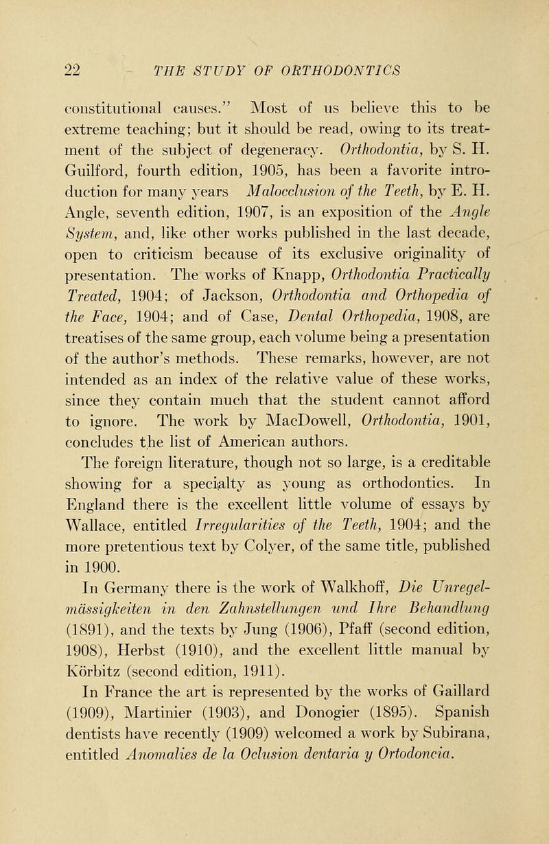 constitutional causes. Most of us believe this to be extreme teaching; but it should be read, owing to its treat- ment of the subject of degeneracy. Orthodontia, by S. H. Guilford, fourth edition, 1905, has been a favorite intro- duction for many years Malocclusion of the Teeth, by E. H. Angle, seventh edition, 1907, is an exposition of the Angle System, and, like other works published in the last decade, open to criticism because of its exclusive originality of presentation. The works of Knapp, Orthodontia Practically Treated, 1904; of Jackson, Orthodontia and Orthopedia of the Face, 1904; and of Case, Dental Orthopedia, 1908, are treatises of the same group, each volume being a presentation of the author's methods. These remarks, however, are not intended as an index of the relative value of these works, since they contain much that the student cannot afford to ignore. The work by MacDowell, Orthodontia, 1901, concludes the list of American authors. The foreign literature, though not so large, is a creditable showing for a speci^alty as young as orthodontics. In England there is the excellent little volume of essays by Wallace, entitled Irregularities of the Teeth, 1904; and the more pretentious text by Colyer, of the same title, published in 1900. In Germany there is the work of Walkhoff, Die Unregel- mdssigkeiten in den Zahnstellungen und Ihre Behandlung (1891), and the texts by Jung (1906), Pfaff (second edition, 1908), Herbst (1910), and the excellent little manual by Korbitz (second edition, 1911). In France the art is represented by the works of Gaillard (1909), Martinier (1903), and Donogier (1895). Spanish dentists have recently (1909) welcomed a work by Subirana, entitled Anomalies de la Oclusion dentaria y Ortodoncia.