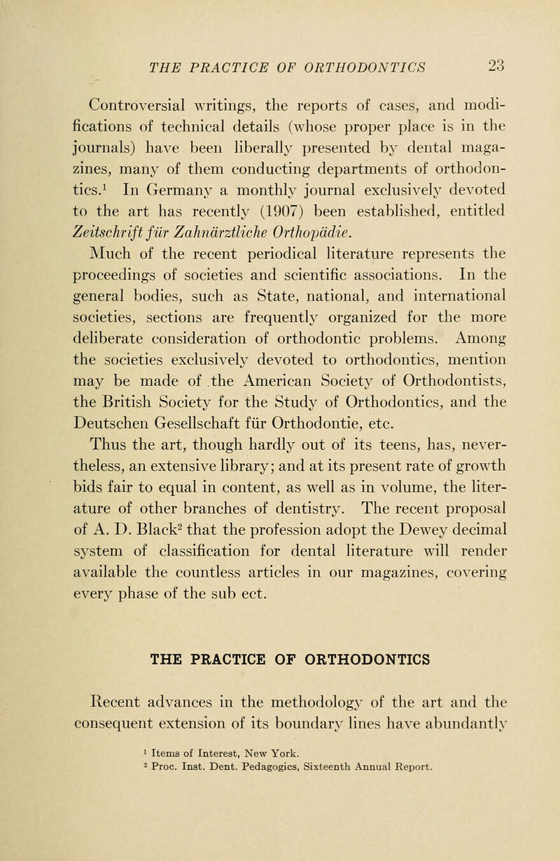 Controversial writings, the reports of cases, and modi- fications of technical details (whose proper place is in the journals) have been liberally })resented b}' dental maga- zines, many of them conducting departments of orthodon- tics.^ In Germany a monthly journal exclusively devoted to the art has recently (1907) been established, entitled Zeitschrift fiir Zahndrztliche Orthoyddie. Much of the recent periodical literature represents the proceedings of societies and scientific associations. In the general bodies, such as State, national, and international societies, sections are frequently organized for the more deliberate consideration of orthodontic problems. Among the societies exclusively devoted to orthodontics, mention may be made of the American Society of Orthodontists, the British Society for the Study of Orthodontics, and the Deutschen Gesellschaft fiir Orthodontic, etc. Thus the art, though hardly out of its teens, has, never- theless, an extensive library; and at its present rate of growth bids fair to equal in content, as well as in volume, the liter- ature of other branches of dentistry. The recent proposal of A. D. Black^ that the profession adopt the Dewey decimal system of classification for dental literature will render available the countless articles in our magazines, covering every phase of the sub ect. THE PRACTICE OF ORTHODONTICS Recent advances in the methodology of the art and the consequent extension of its boundary lines have abinidanth' 1 Items of Interest, New York. 2 Proc. Inst. Dent. Pedagogics, Sixteenth Annual Report.