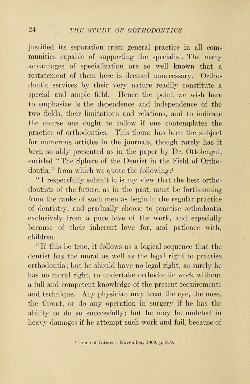 justified its separation from general practice in all com- munities capable of supporting the specialist. The many advantages of specialization are so well known that a restatement of them here is deemed unnecessary. Ortho- dontic services by their very nature readily constitute a special and ample field. Hence the point we wish here to emphasize is the dependence and independence of the two fields, their limitations and relations, and to indicate the course one ought to follow if one contemplates the practice of orthodontics. This theme has been the subject for numerous articles in the journals, though rarely has it been so ably presented as in the paper by Dr. Ottolengui, entitled The Sphere of the Dentist in the Field of Ortho- dontia, from which we quote the following:^  I respectfully submit it is my view that the best ortho- dontists of the future, as in the past, must be forthcoming from the ranks of such men as begin in the regular practice of dentistry, and gradually choose to practise orthodontia exclusively from a pure love of the work, and especially because of their inherent love for, and patience with, children. If this be true, it follows as a logical sequence that the dentist has the moral as well as the legal right to practise orthodontia; but he should have no legal right, as surely he has no moral right, to undertake orthodontic work without a full and competent knowledge of the present requirements and technique. Any physician may treat the eye, the nose, the throat, or do any operation in surgery if he has the ability to do so successfully; but he may be mulcted in heavy damages if he attempt such work and fail, because of I Items of Interest, November, 1909, p. 819.