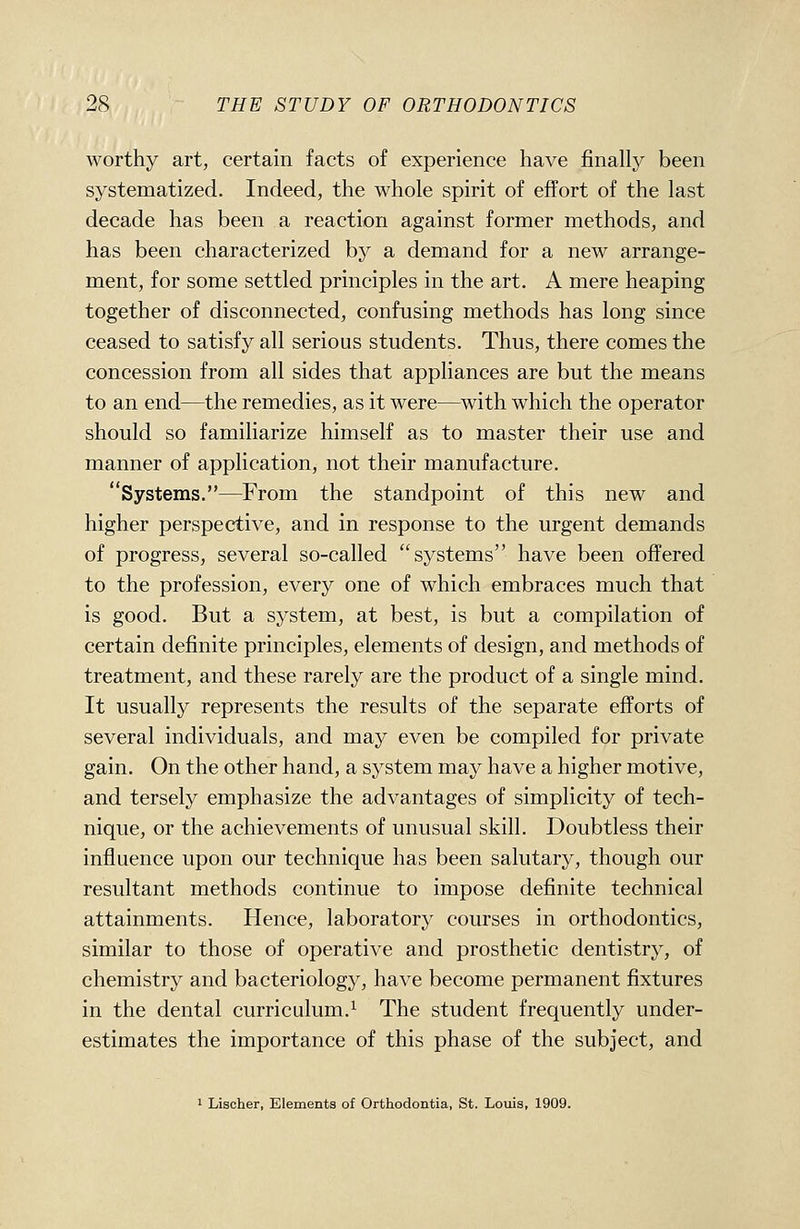 worthy art, certain facts of experience have finally been systematized. Indeed, the whole spirit of effort of the last decade has been a reaction against former methods, and has been characterized by a demand for a new arrange- ment, for some settled principles in the art. A mere heaping together of disconnected, confusing methods has long since ceased to satisfy all serious students. Thus, there comes the concession from all sides that appliances are but the means to an end—the remedies, as it were—with which the operator should so familiarize himself as to master their use and manner of application, not their manufacture. Systems.—From the standpoint of this new and higher perspective, and in response to the urgent demands of progress, several so-called systems have been offered to the profession, every one of which embraces much that is good. But a system, at best, is but a compilation of certain definite principles, elements of design, and methods of treatment, and these rarely are the product of a single mind. It usually represents the results of the separate efforts of several individuals, and may even be compiled for private gain. On the other hand, a system may have a higher motive, and tersely emphasize the advantages of simplicity of tech- nique, or the achievements of unusual skill. Doubtless their influence upon our technique has been salutary, though our resultant methods continue to impose definite technical attainments. Hence, laboratory courses in orthodontics, similar to those of operative and prosthetic dentistry, of chemistry and bacteriology, have become permanent fixtures in the dental curriculum.^ The student frequently under- estimates the importance of this phase of the subject, and 1 Lischer, Elements of Orthodontia, St. Louis, 1909.