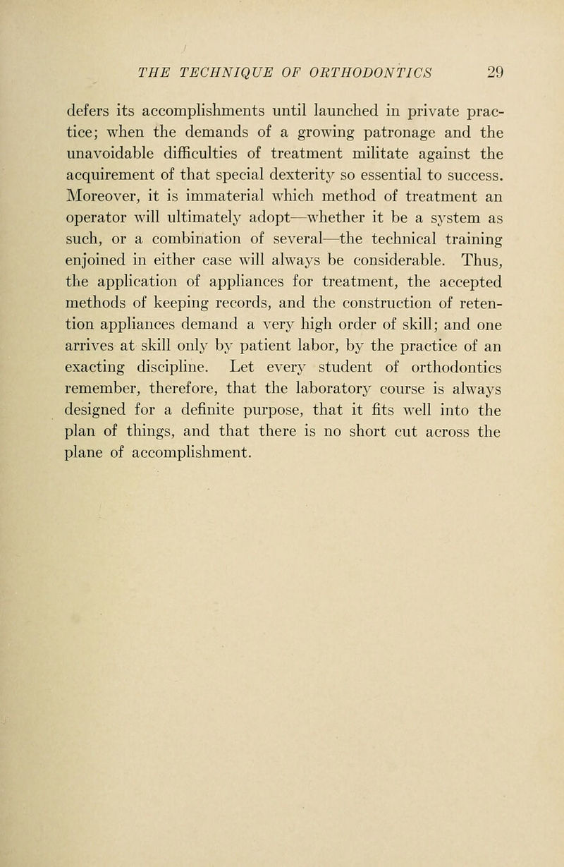 defers its accomplishments until launched in private prac- tice; when the demands of a growing patronage and the unavoidable difficulties of treatment militate against the acquirement of that special dexteritj^ so essential to success. Moreover, it is immaterial which method of treatment an operator will ultimately adopt—whether it be a system as such, or a combination of several—the technical training enjoined in either case will always be considerable. Thus, the application of appliances for treatment, the accepted methods of keeping records, and the construction of reten- tion appliances demand a very high order of skill; and one arrives at skill only by patient labor, by the practice of an exacting discipline. Let every student of orthodontics remember, therefore, that the laboratory course is always designed for a definite purpose, that it fits well into the plan of things, and that there is no short cut across the plane of accomplishment.