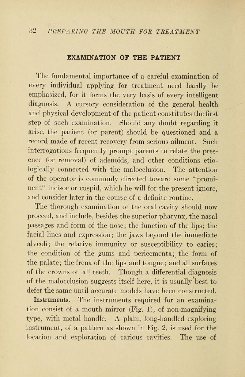 EXAMINATION OF THE PATIENT The fundamental importance of a careful examination of every individual applying for treatment need hardly be emphasized, for it forms the very basis of every intelligent diagnosis. A cursory consideration of the general health and physical development of the patient constitutes the first step of such examination. Should any doubt regarding it arise, the patient (or parent) should be questioned and a record made of recent recovery from serious ailment. Such interrogations frequently prompt parents to relate the pres- ence (or removal) of adenoids, and other conditions etio- logically connected with the malocclusion. The attention of the operator is commonly directed toward some promi- nent incisor or cuspid, which he will for the present ignore, and consider later in the course of a definite routine. The thorough examination of the oral cavity should now proceed, and include, besides the superior pharynx, the nasal passages and form of the nose; the function of the Hps; the facial lines and expression; the jaws beyond the immediate alveoli; the relative immunity or susceptibility to caries; the condition of the gums and pericementa; the form of the palate; the frena of the lips and tongue; and all surfaces of the crowns of all teeth. Though a differential diagnosis of the malocclusion suggests itself here, it is usually best to defer the same until accurate models have been constructed. Instruments.—The instruments required for an examina- tion consist of a mouth mirror (Fig. 1), of non-magnifying type, with metal handle. A plain, long-handled exploring instrument, of a pattern as shown in Fig. 2, is used for the location and exploration of carious cavities. The use of