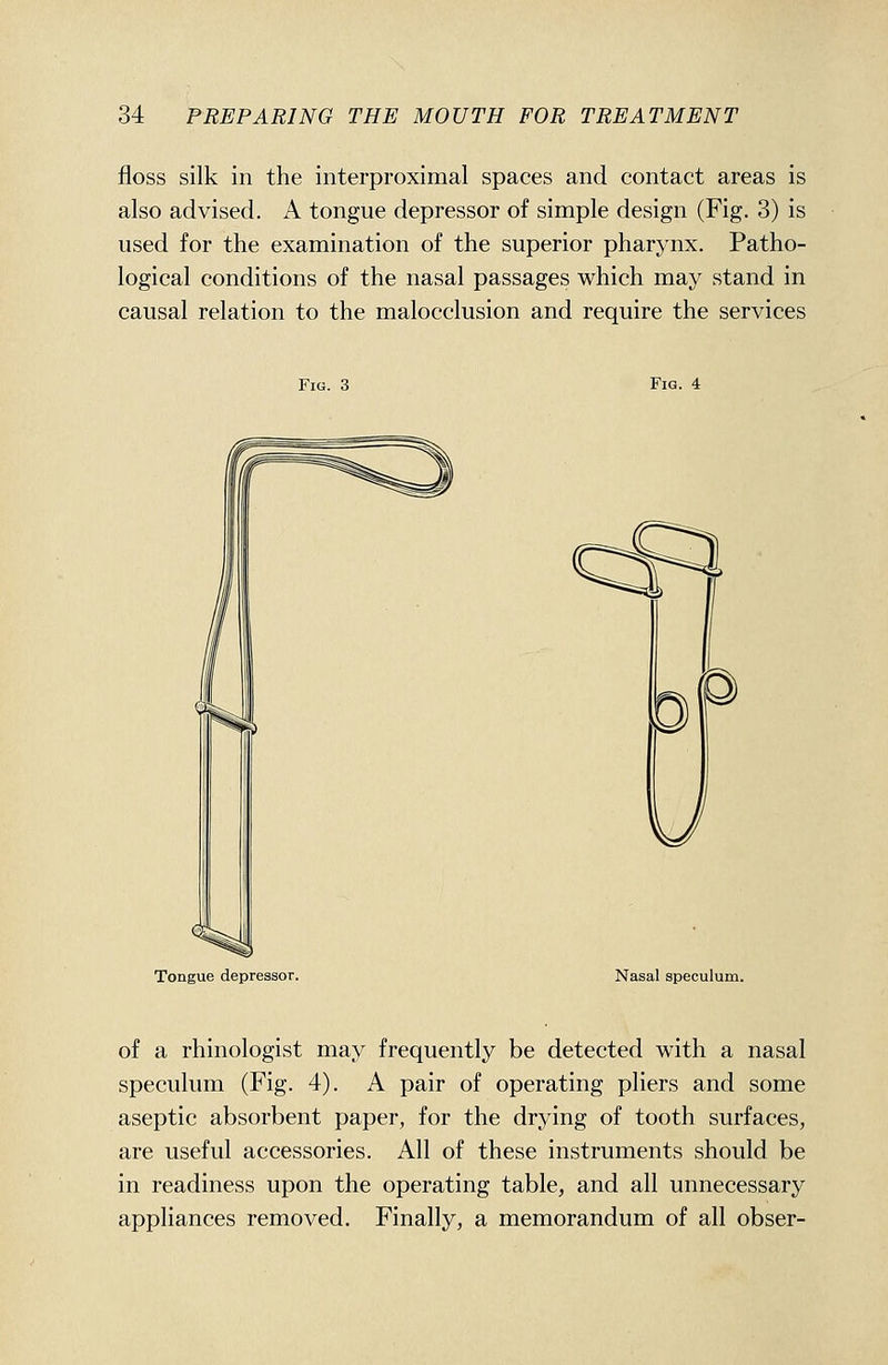 floss silk in the interproximal spaces and contact areas is also advised. A tongue depressor of simple design (Fig. 3) is used for the examination of the superior pharynx. Patho- logical conditions of the nasal passages which may stand in causal relation to the malocclusion and require the services Fig. 3 Fig. 4 Tongue depressor. Nasal speculum. of a rhinologist may frequently be detected with a nasal speculum (Fig. 4). A pair of operating pliers and some aseptic absorbent paper, for the drying of tooth surfaces, are useful accessories. All of these instruments should be in readiness upon the operating table, and all unnecessary appliances removed. Finally, a memorandum of all obser-